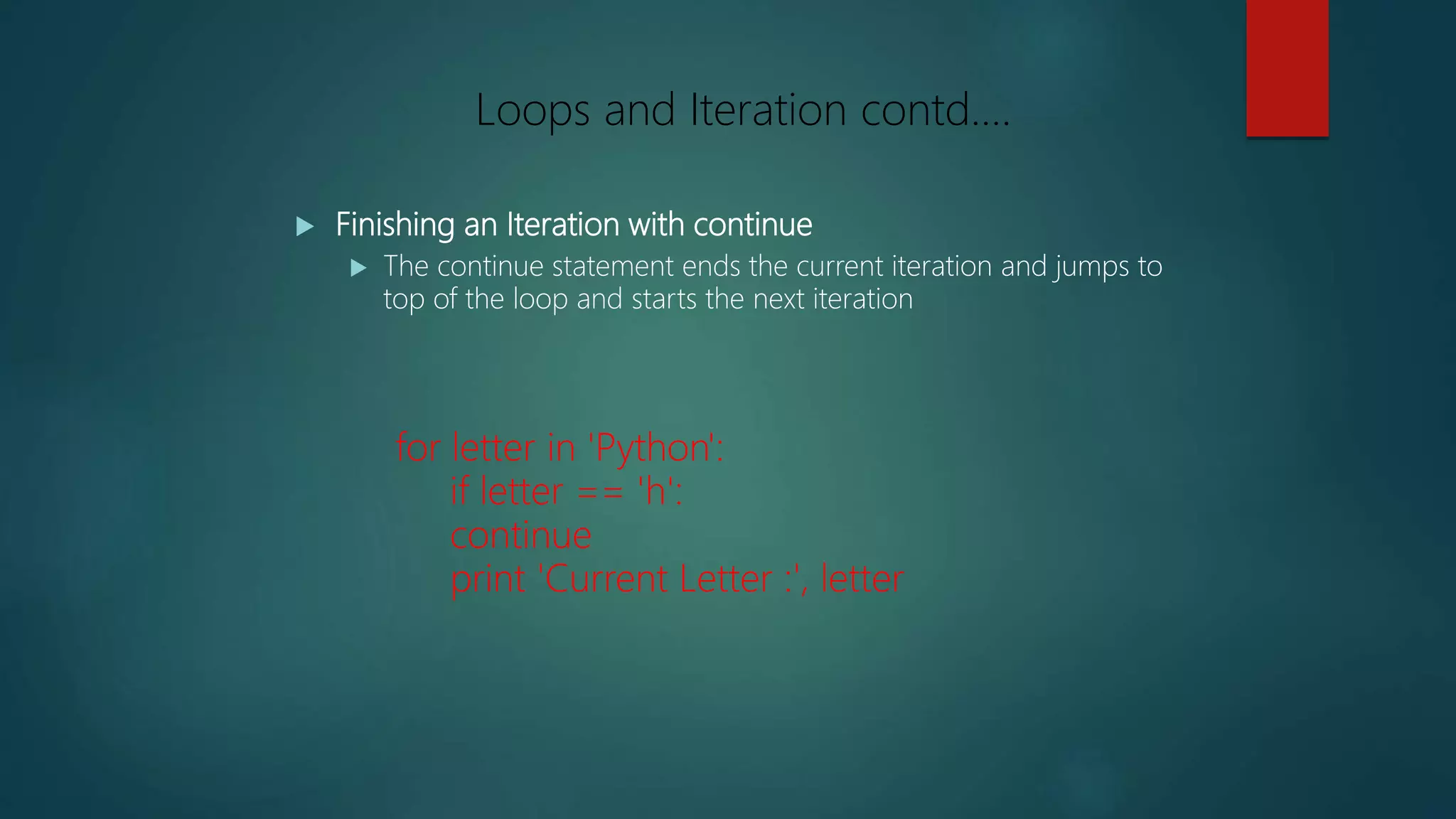  Finishing an Iteration with continue
 The continue statement ends the current iteration and jumps to
top of the loop and starts the next iteration
for letter in 'Python':
if letter == 'h':
continue
print 'Current Letter :', letter
Loops and Iteration contd….
 