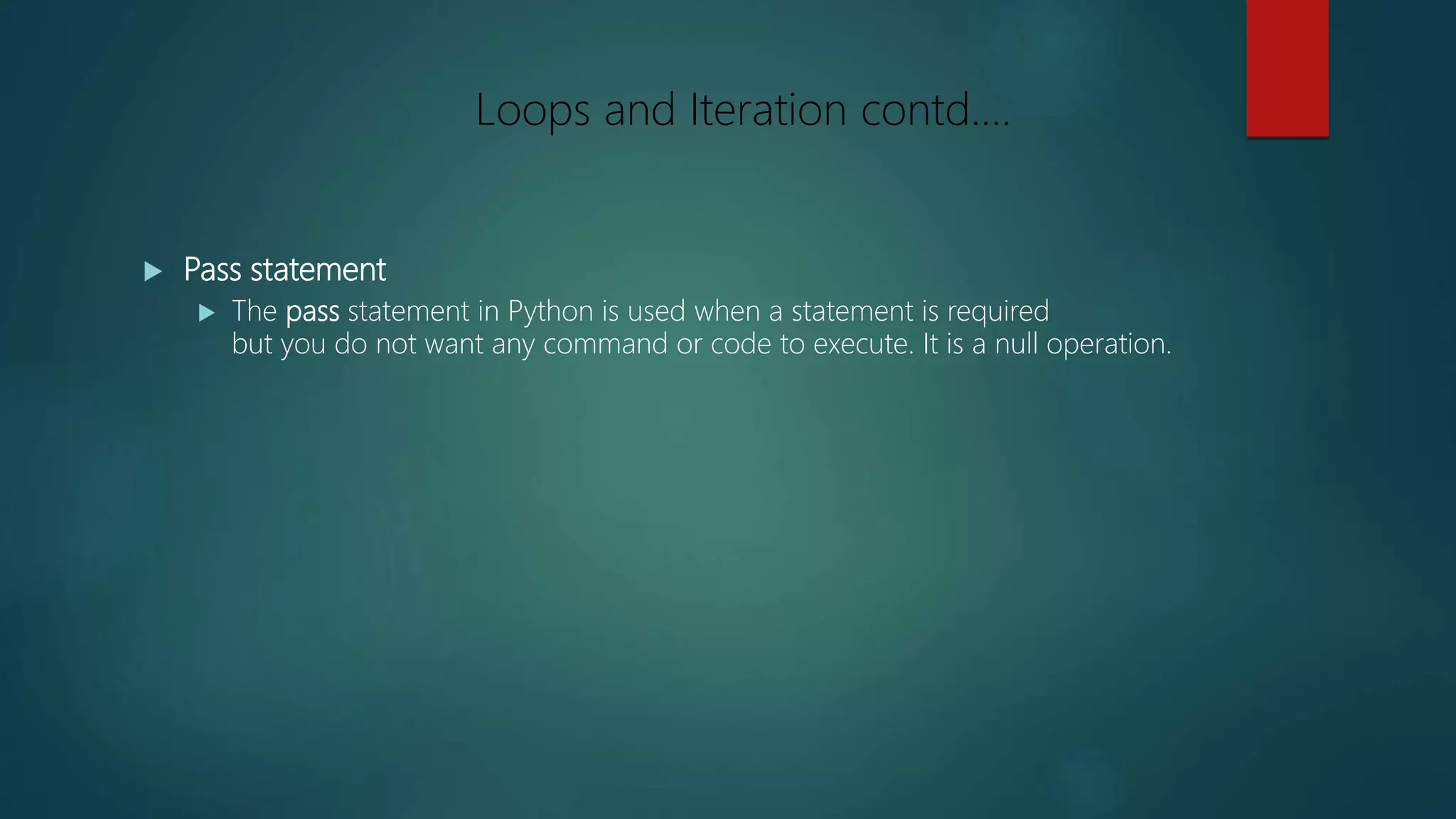  Pass statement
 The pass statement in Python is used when a statement is required
but you do not want any command or code to execute. It is a null operation.
Loops and Iteration contd….
 