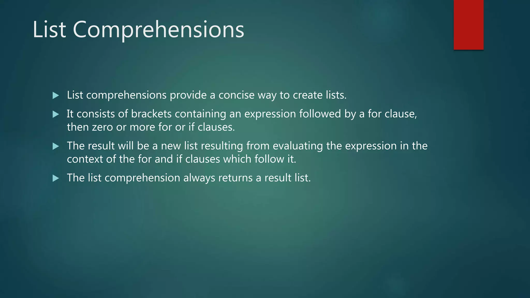 List Comprehensions
 List comprehensions provide a concise way to create lists.
 It consists of brackets containing an expression followed by a for clause,
then zero or more for or if clauses.
 The result will be a new list resulting from evaluating the expression in the
context of the for and if clauses which follow it.
 The list comprehension always returns a result list.
 