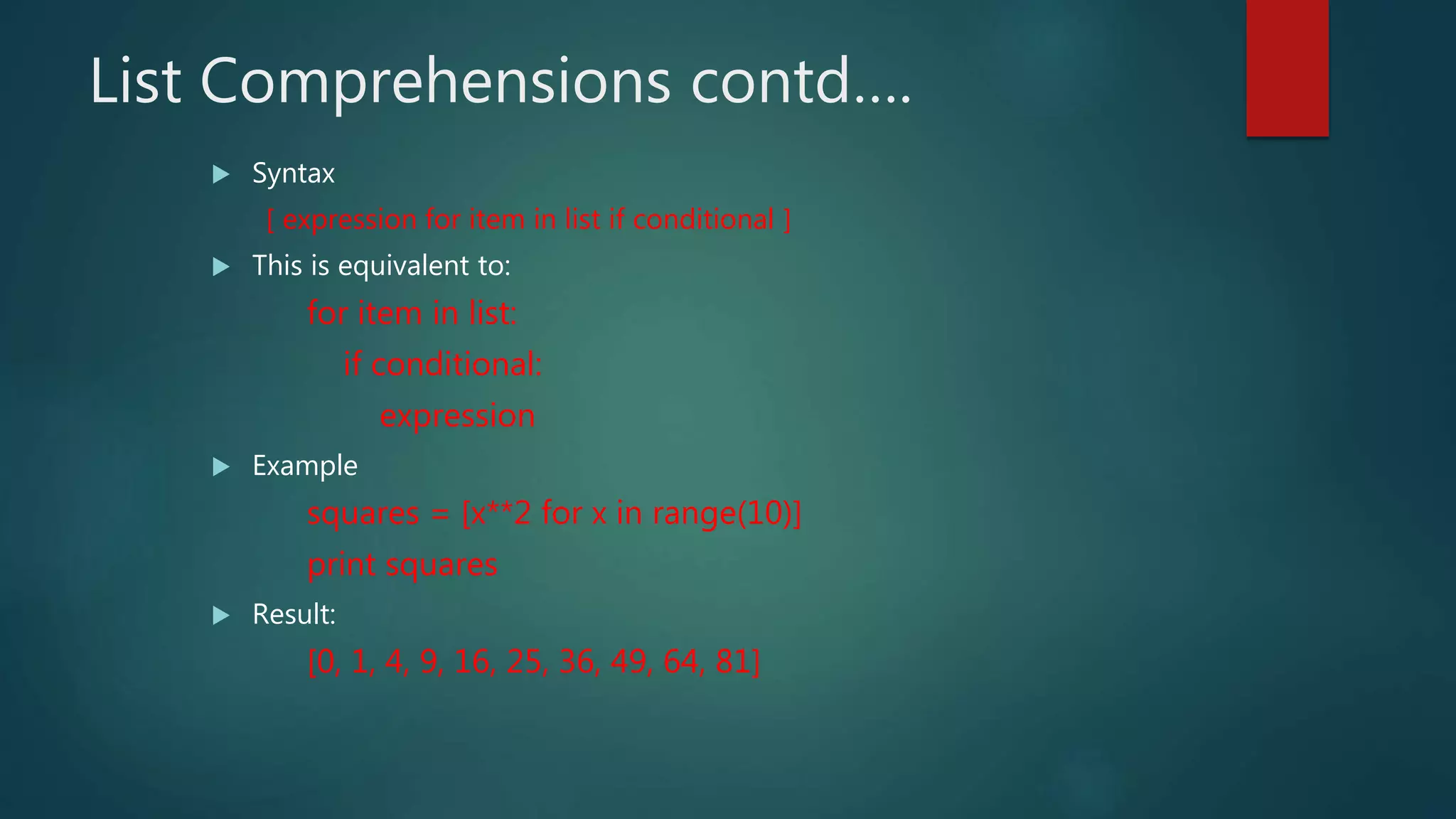 List Comprehensions contd….
 Syntax
[ expression for item in list if conditional ]
 This is equivalent to:
for item in list:
if conditional:
expression
 Example
squares = [x**2 for x in range(10)]
print squares
 Result:
[0, 1, 4, 9, 16, 25, 36, 49, 64, 81]
 