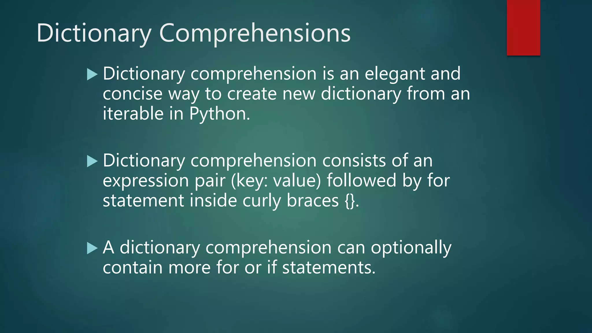 Dictionary Comprehensions
 Dictionary comprehension is an elegant and
concise way to create new dictionary from an
iterable in Python.
 Dictionary comprehension consists of an
expression pair (key: value) followed by for
statement inside curly braces {}.
 A dictionary comprehension can optionally
contain more for or if statements.
 