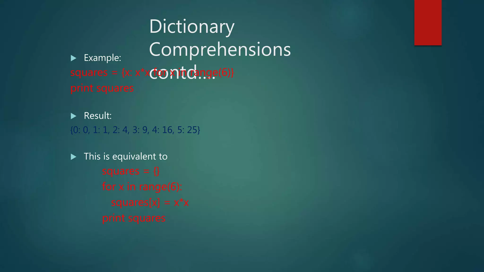 Dictionary
Comprehensions
contd….
 Example:
squares = {x: x*x for x in range(6)}
print squares
 Result:
{0: 0, 1: 1, 2: 4, 3: 9, 4: 16, 5: 25}
 This is equivalent to
squares = {}
for x in range(6):
squares[x] = x*x
print squares
 