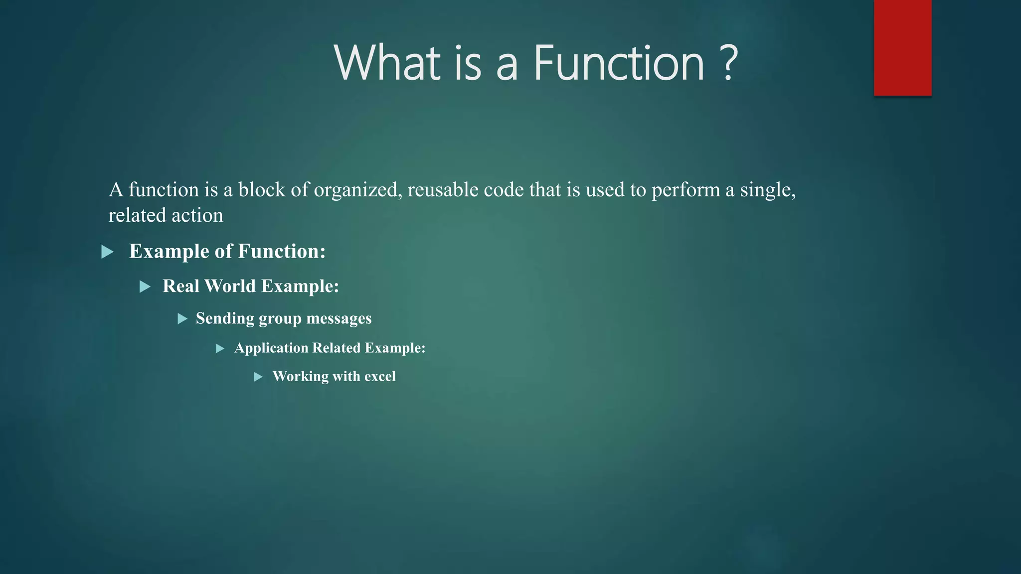 What is a Function ?
A function is a block of organized, reusable code that is used to perform a single,
related action
 Example of Function:
 Real World Example:
 Sending group messages
 Application Related Example:
 Working with excel
 