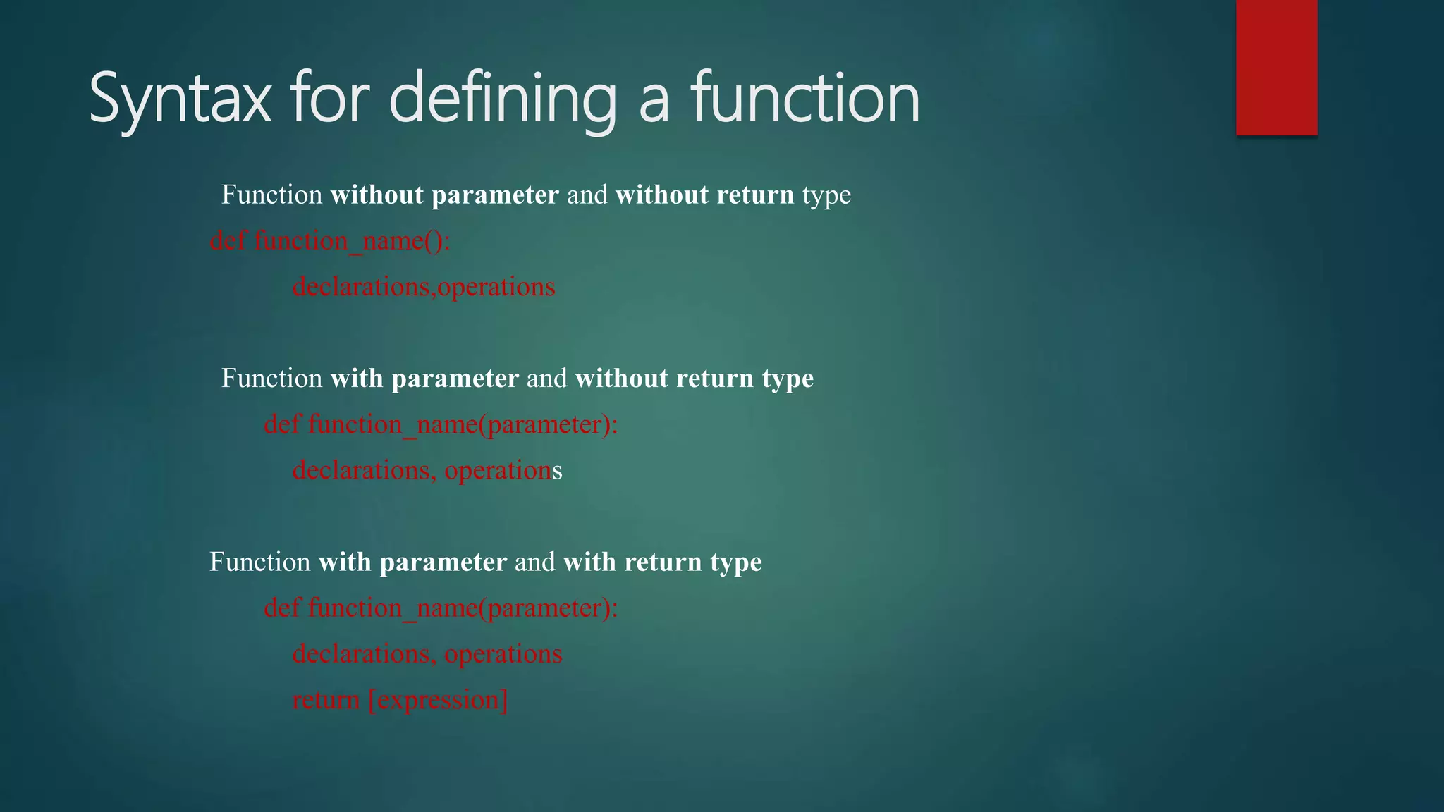 Syntax for defining a function
Function without parameter and without return type
def function_name():
declarations,operations
Function with parameter and without return type
def function_name(parameter):
declarations, operations
Function with parameter and with return type
def function_name(parameter):
declarations, operations
return [expression]
 