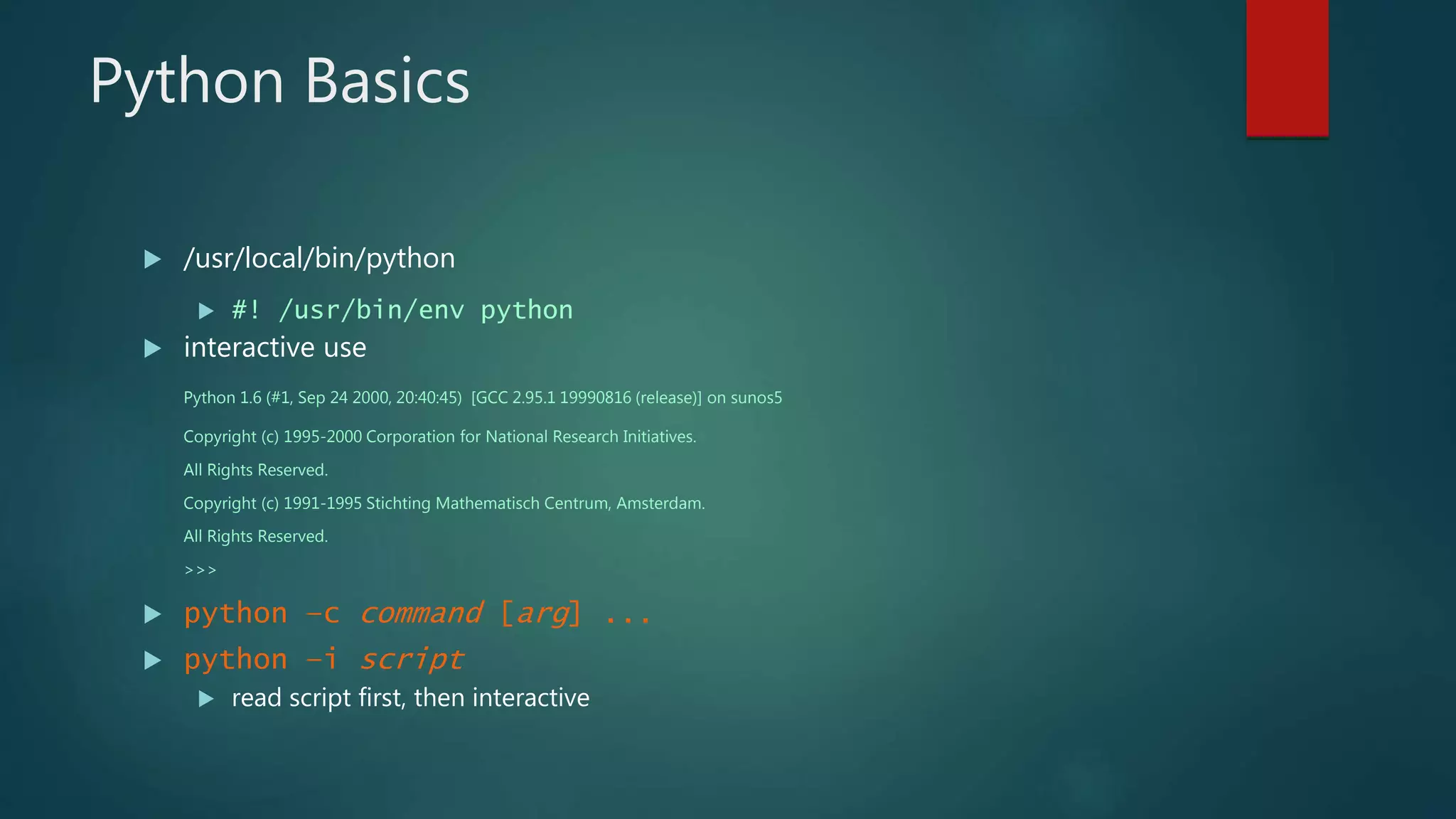 Python Basics
 /usr/local/bin/python
 #! /usr/bin/env python
 interactive use
Python 1.6 (#1, Sep 24 2000, 20:40:45) [GCC 2.95.1 19990816 (release)] on sunos5
Copyright (c) 1995-2000 Corporation for National Research Initiatives.
All Rights Reserved.
Copyright (c) 1991-1995 Stichting Mathematisch Centrum, Amsterdam.
All Rights Reserved.
>>>
 python –c command [arg] ...
 python –i script
 read script first, then interactive
 