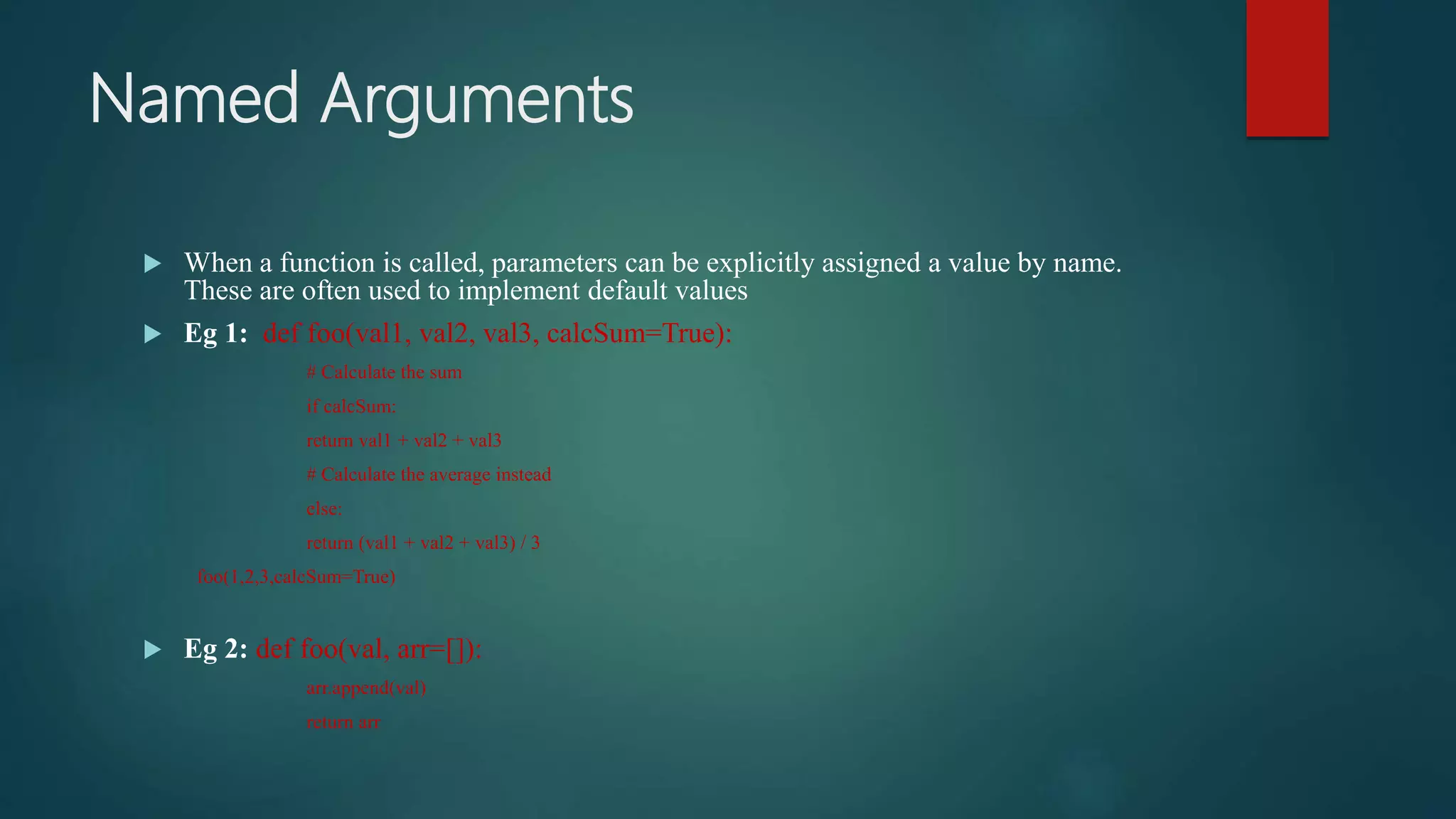 Named Arguments
 When a function is called, parameters can be explicitly assigned a value by name.
These are often used to implement default values
 Eg 1: def foo(val1, val2, val3, calcSum=True):
# Calculate the sum
if calcSum:
return val1 + val2 + val3
# Calculate the average instead
else:
return (val1 + val2 + val3) / 3
foo(1,2,3,calcSum=True)
 Eg 2: def foo(val, arr=[]):
arr.append(val)
return arr
 
