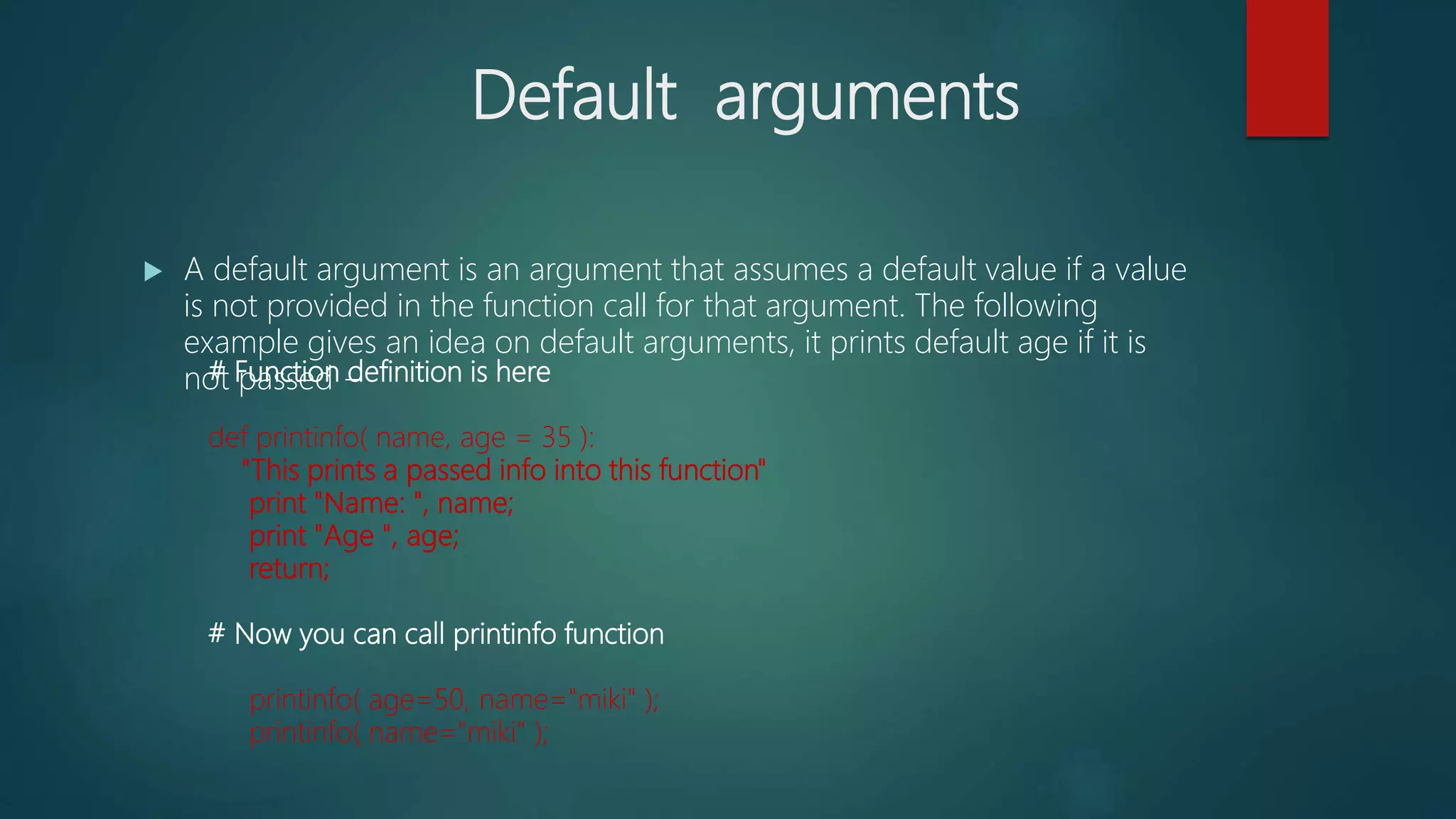 Default arguments
 A default argument is an argument that assumes a default value if a value
is not provided in the function call for that argument. The following
example gives an idea on default arguments, it prints default age if it is
not passed −# Function definition is here
def printinfo( name, age = 35 ):
"This prints a passed info into this function"
print "Name: ", name;
print "Age ", age;
return;
# Now you can call printinfo function
printinfo( age=50, name="miki" );
printinfo( name="miki" );
 