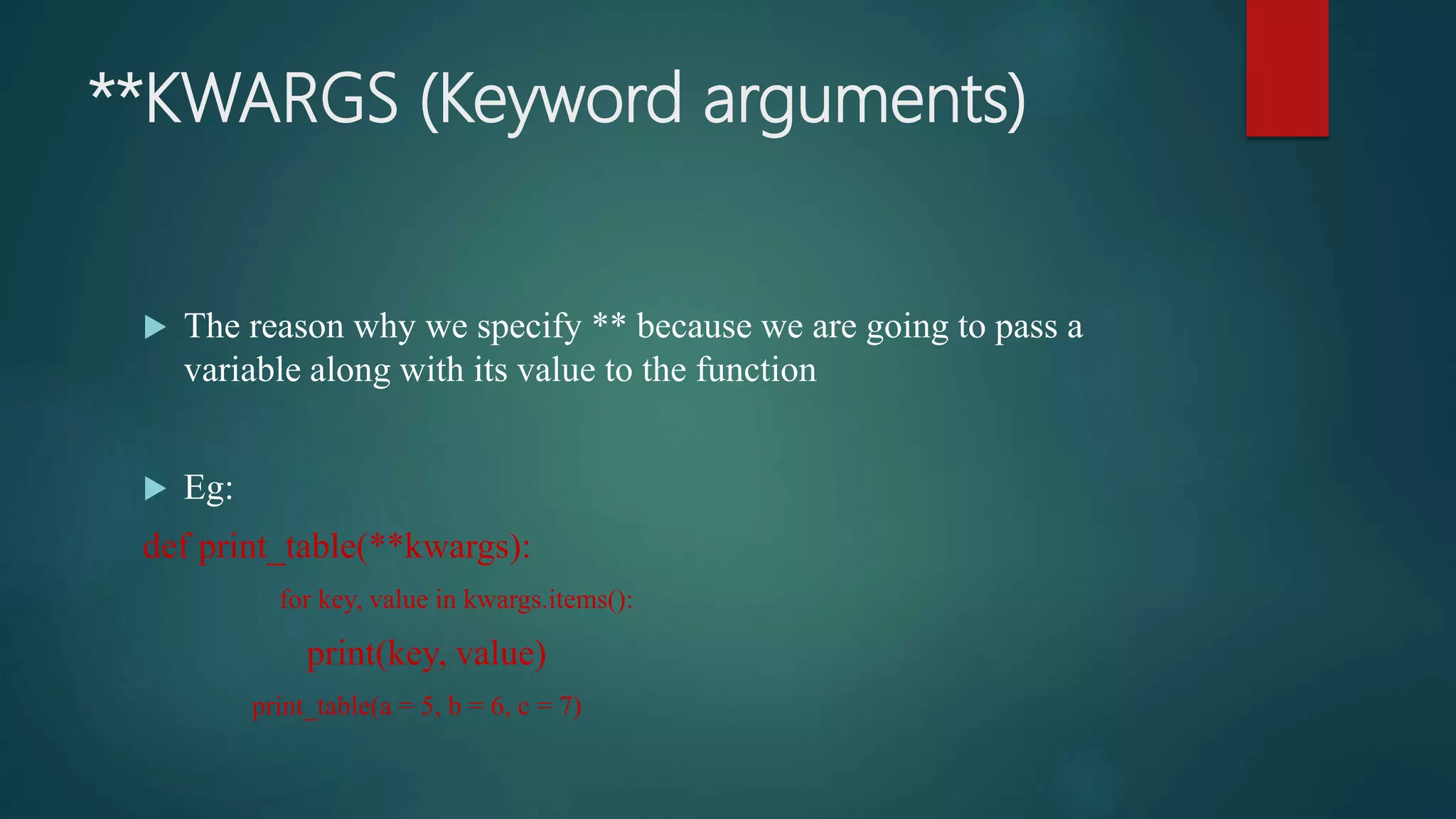 **KWARGS (Keyword arguments)
 The reason why we specify ** because we are going to pass a
variable along with its value to the function
 Eg:
def print_table(**kwargs):
for key, value in kwargs.items():
print(key, value)
print_table(a = 5, b = 6, c = 7)
 