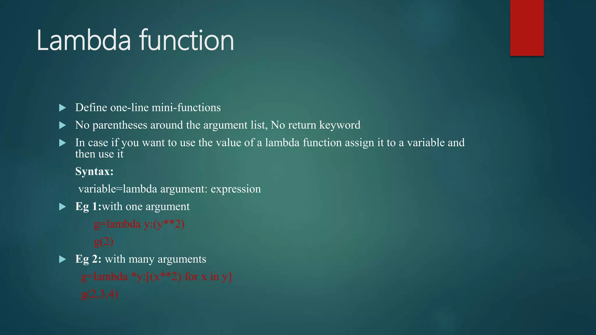 Lambda function
 Define one-line mini-functions
 No parentheses around the argument list, No return keyword
 In case if you want to use the value of a lambda function assign it to a variable and
then use it
Syntax:
variable=lambda argument: expression
 Eg 1:with one argument
g=lambda y:(y**2)
g(2)
 Eg 2: with many arguments
g=lambda *y:[(x**2) for x in y]
g(2,3,4)
 