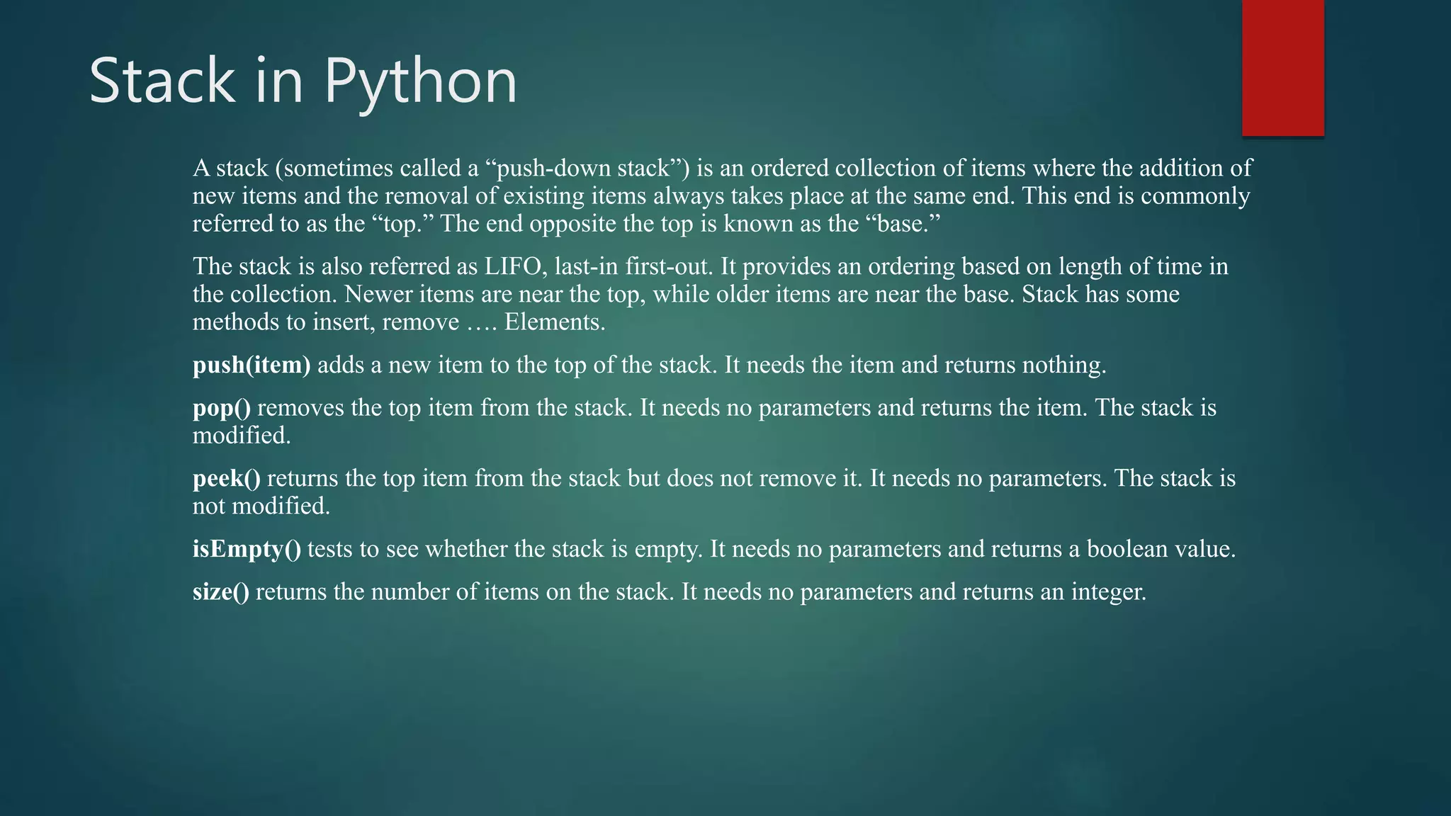 Stack in Python
A stack (sometimes called a “push-down stack”) is an ordered collection of items where the addition of
new items and the removal of existing items always takes place at the same end. This end is commonly
referred to as the “top.” The end opposite the top is known as the “base.”
The stack is also referred as LIFO, last-in first-out. It provides an ordering based on length of time in
the collection. Newer items are near the top, while older items are near the base. Stack has some
methods to insert, remove …. Elements.
push(item) adds a new item to the top of the stack. It needs the item and returns nothing.
pop() removes the top item from the stack. It needs no parameters and returns the item. The stack is
modified.
peek() returns the top item from the stack but does not remove it. It needs no parameters. The stack is
not modified.
isEmpty() tests to see whether the stack is empty. It needs no parameters and returns a boolean value.
size() returns the number of items on the stack. It needs no parameters and returns an integer.
 