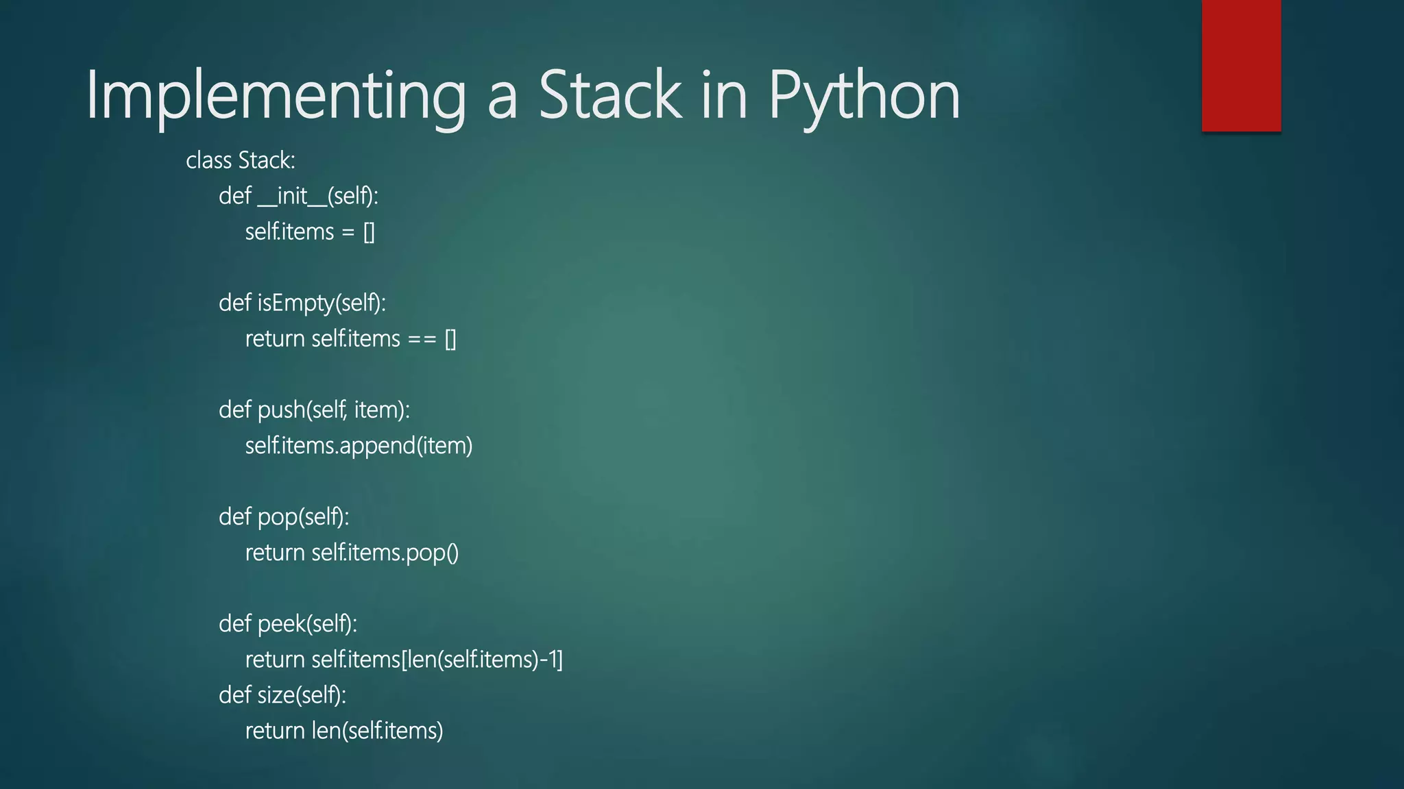 Implementing a Stack in Python
class Stack:
def __init__(self):
self.items = []
def isEmpty(self):
return self.items == []
def push(self, item):
self.items.append(item)
def pop(self):
return self.items.pop()
def peek(self):
return self.items[len(self.items)-1]
def size(self):
return len(self.items)
 