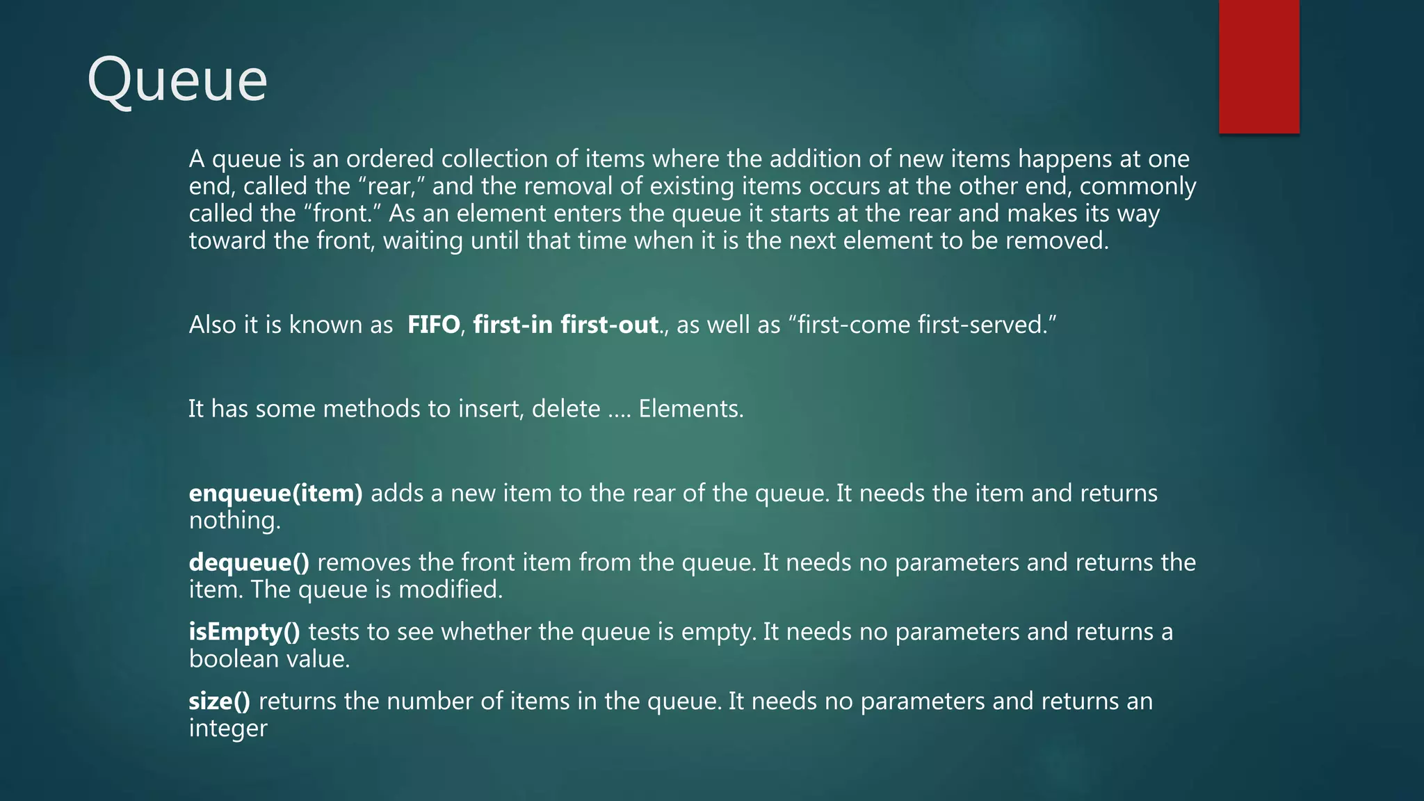 Queue
A queue is an ordered collection of items where the addition of new items happens at one
end, called the “rear,” and the removal of existing items occurs at the other end, commonly
called the “front.” As an element enters the queue it starts at the rear and makes its way
toward the front, waiting until that time when it is the next element to be removed.
Also it is known as FIFO, first-in first-out., as well as “first-come first-served.”
It has some methods to insert, delete …. Elements.
enqueue(item) adds a new item to the rear of the queue. It needs the item and returns
nothing.
dequeue() removes the front item from the queue. It needs no parameters and returns the
item. The queue is modified.
isEmpty() tests to see whether the queue is empty. It needs no parameters and returns a
boolean value.
size() returns the number of items in the queue. It needs no parameters and returns an
integer
 