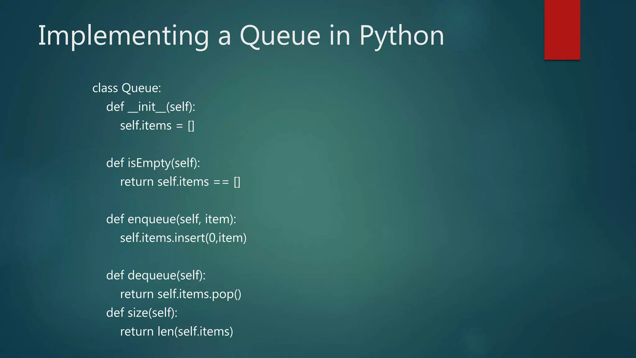 Implementing a Queue in Python
class Queue:
def __init__(self):
self.items = []
def isEmpty(self):
return self.items == []
def enqueue(self, item):
self.items.insert(0,item)
def dequeue(self):
return self.items.pop()
def size(self):
return len(self.items)
 