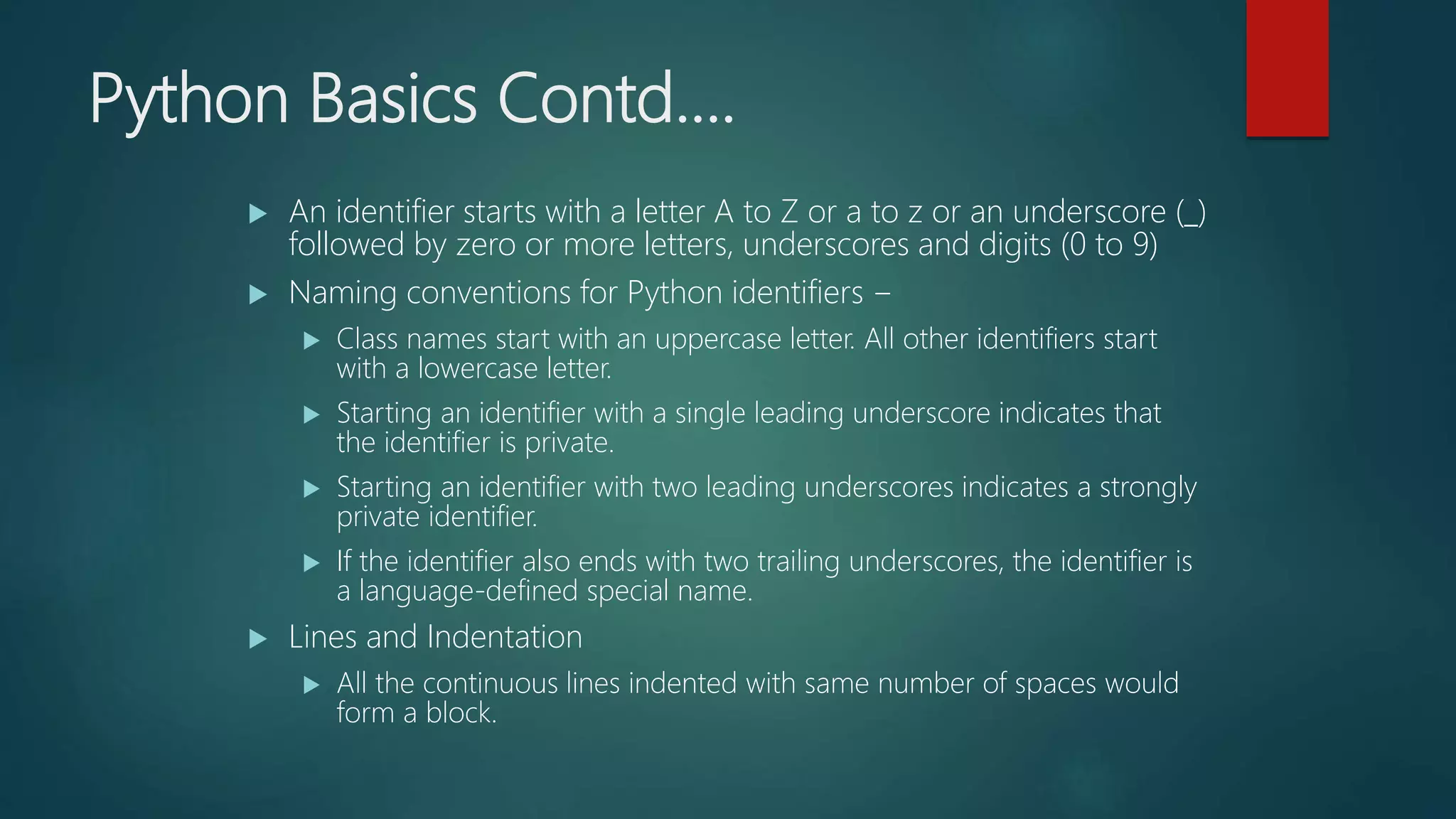 Python Basics Contd….
 An identifier starts with a letter A to Z or a to z or an underscore (_)
followed by zero or more letters, underscores and digits (0 to 9)
 Naming conventions for Python identifiers −
 Class names start with an uppercase letter. All other identifiers start
with a lowercase letter.
 Starting an identifier with a single leading underscore indicates that
the identifier is private.
 Starting an identifier with two leading underscores indicates a strongly
private identifier.
 If the identifier also ends with two trailing underscores, the identifier is
a language-defined special name.
 Lines and Indentation
 All the continuous lines indented with same number of spaces would
form a block.
 