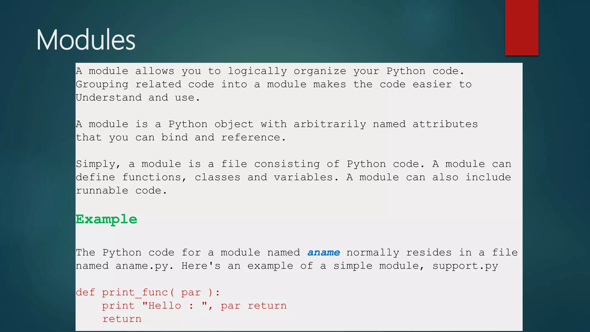 Modules
A module allows you to logically organize your Python code.
Grouping related code into a module makes the code easier to
Understand and use.
A module is a Python object with arbitrarily named attributes
that you can bind and reference.
Simply, a module is a file consisting of Python code. A module can
define functions, classes and variables. A module can also include
runnable code.
Example
The Python code for a module named aname normally resides in a file
named aname.py. Here's an example of a simple module, support.py
def print_func( par ):
print "Hello : ", par return
return
 
