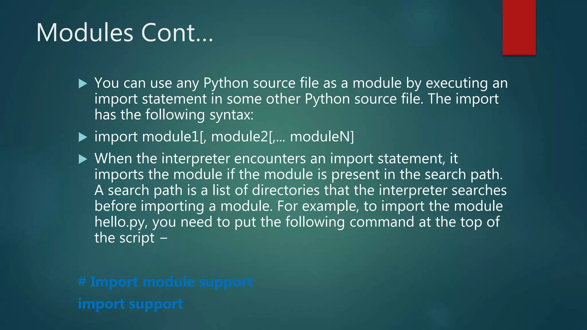 Modules Cont…
 You can use any Python source file as a module by executing an
import statement in some other Python source file. The import
has the following syntax:
 import module1[, module2[,... moduleN]
 When the interpreter encounters an import statement, it
imports the module if the module is present in the search path.
A search path is a list of directories that the interpreter searches
before importing a module. For example, to import the module
hello.py, you need to put the following command at the top of
the script −
# Import module support
import support
 