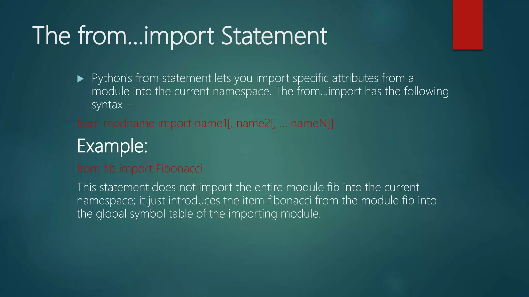 The from...import Statement
 Python's from statement lets you import specific attributes from a
module into the current namespace. The from...import has the following
syntax −
from modname import name1[, name2[, ... nameN]]
Example:
from fib import Fibonacci
This statement does not import the entire module fib into the current
namespace; it just introduces the item fibonacci from the module fib into
the global symbol table of the importing module.
 