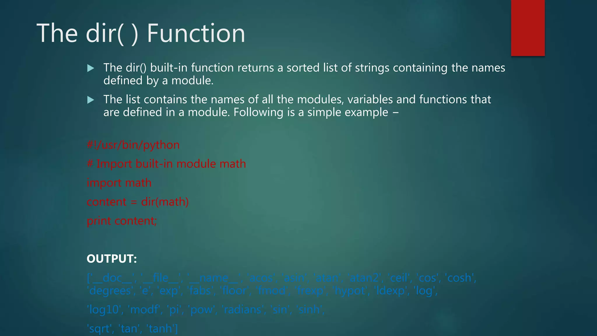 The dir( ) Function
 The dir() built-in function returns a sorted list of strings containing the names
defined by a module.
 The list contains the names of all the modules, variables and functions that
are defined in a module. Following is a simple example −
#!/usr/bin/python
# Import built-in module math
import math
content = dir(math)
print content;
OUTPUT:
['__doc__', '__file__', '__name__', 'acos', 'asin', 'atan', 'atan2', 'ceil', 'cos', 'cosh',
'degrees', 'e', 'exp', 'fabs', 'floor', 'fmod', 'frexp', 'hypot', 'ldexp', 'log',
'log10', 'modf', 'pi', 'pow', 'radians', 'sin', 'sinh',
'sqrt', 'tan', 'tanh']
 