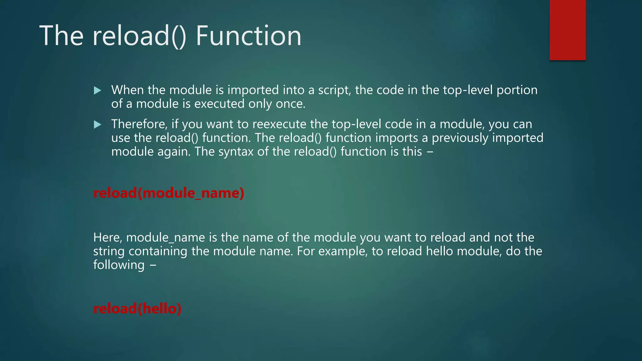 The reload() Function
 When the module is imported into a script, the code in the top-level portion
of a module is executed only once.
 Therefore, if you want to reexecute the top-level code in a module, you can
use the reload() function. The reload() function imports a previously imported
module again. The syntax of the reload() function is this −
reload(module_name)
Here, module_name is the name of the module you want to reload and not the
string containing the module name. For example, to reload hello module, do the
following −
reload(hello)
 