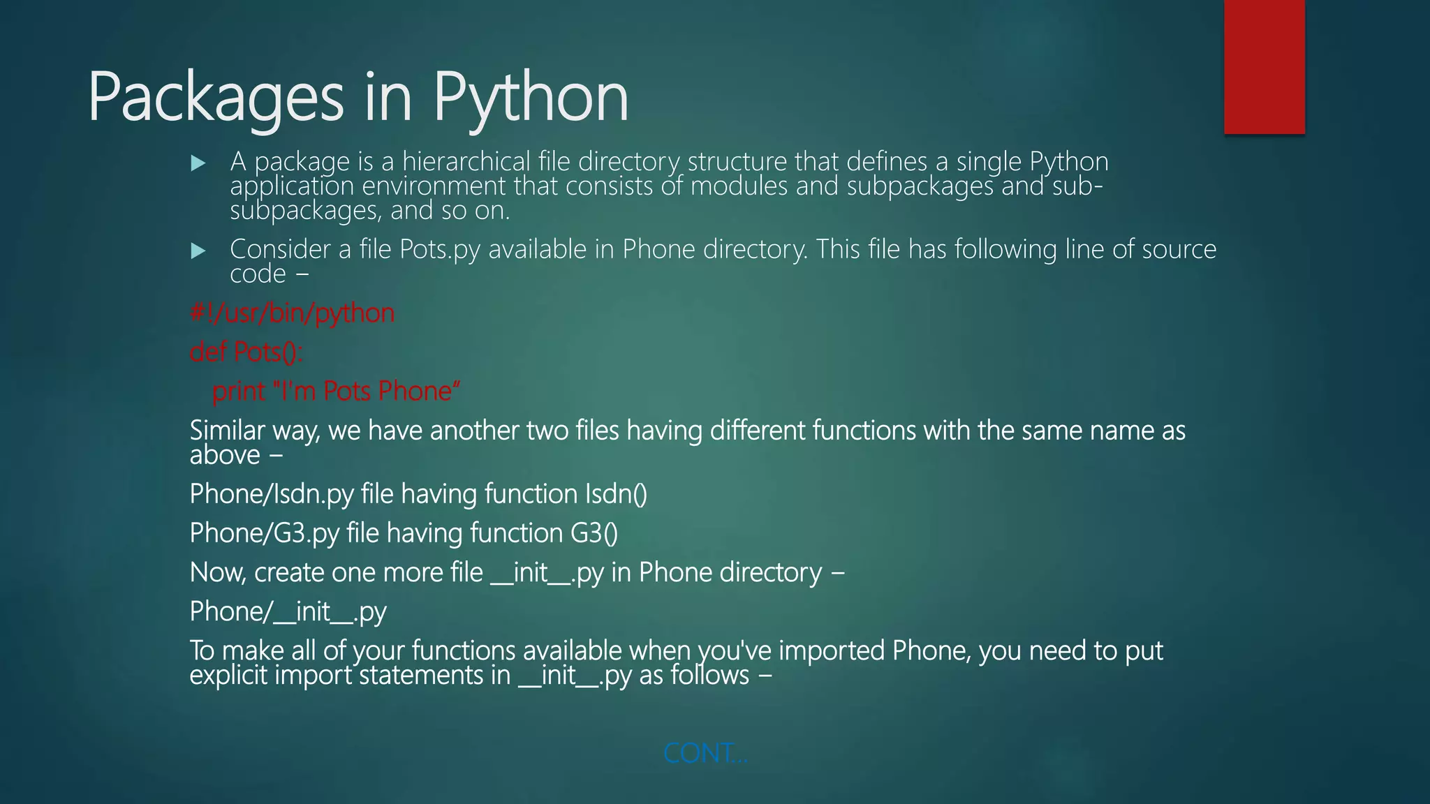 Packages in Python
 A package is a hierarchical file directory structure that defines a single Python
application environment that consists of modules and subpackages and sub-
subpackages, and so on.
 Consider a file Pots.py available in Phone directory. This file has following line of source
code −
#!/usr/bin/python
def Pots():
print "I'm Pots Phone“
Similar way, we have another two files having different functions with the same name as
above −
Phone/Isdn.py file having function Isdn()
Phone/G3.py file having function G3()
Now, create one more file __init__.py in Phone directory −
Phone/__init__.py
To make all of your functions available when you've imported Phone, you need to put
explicit import statements in __init__.py as follows −
CONT…
 
