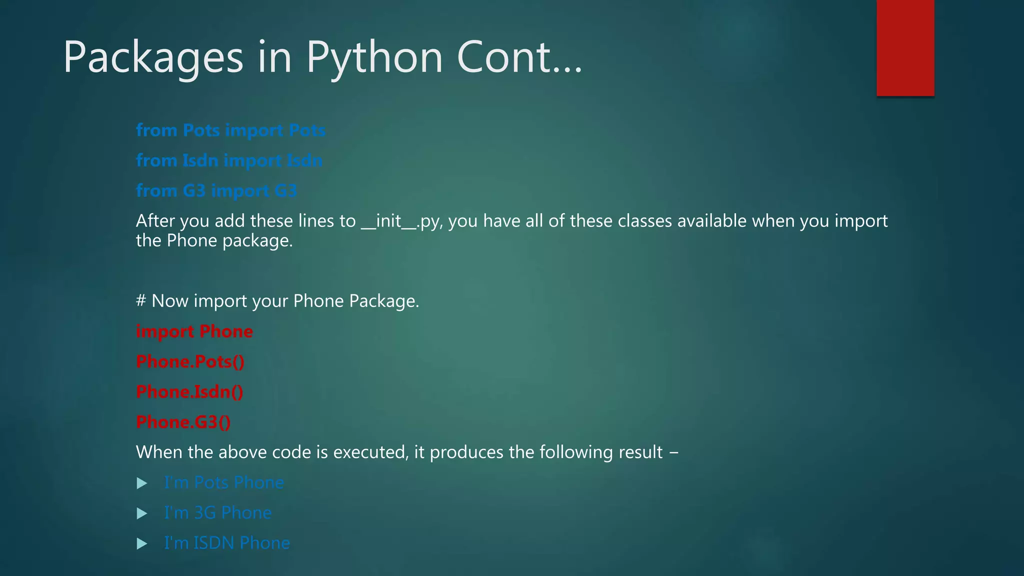 Packages in Python Cont…
from Pots import Pots
from Isdn import Isdn
from G3 import G3
After you add these lines to __init__.py, you have all of these classes available when you import
the Phone package.
# Now import your Phone Package.
import Phone
Phone.Pots()
Phone.Isdn()
Phone.G3()
When the above code is executed, it produces the following result −
 I'm Pots Phone
 I'm 3G Phone
 I'm ISDN Phone
 