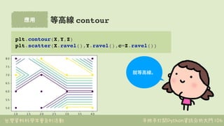 台灣資料科學年會系列活動 手把手打開Python資訊分析大門
應⽤
106
等⾼線 contour
plt.contour(X,Y,Z)
plt.scatter(X.ravel(),Y.ravel(),c=Z.ravel())
就等⾼線。
 