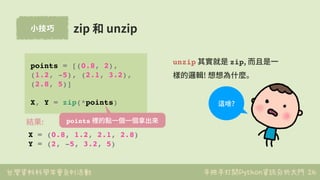 台灣資料科學年會系列活動 手把手打開Python資訊分析大門
⼩技巧
26
zip 和 unzip
points = [(0.8, 2),
(1.2, -5), (2.1, 3.2),
(2.8, 5)]
X, Y = zip(*points)...