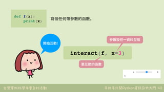 台灣資料科學年會系列活動 手把手打開Python資訊分析大門 42
def f(x):
print(x)
寫個任何帶參數的函數。
interact(f, x=3)
開始互動!
要互動的函數
參數設任⼀資料型態
 