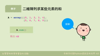 台灣資料科學年會系列活動 手把手打開Python資訊分析大門
例⼦
63
A.sum()
⼆維陣列求某些元素的和
A = array([[0, 1, 2, 3, 4],
[5, 6, 7, 8, 9]])
輸出: 45
全加!
 
