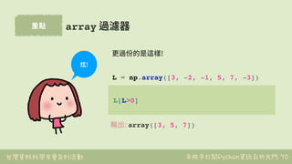 台灣資料科學年會系列活動 手把手打開Python資訊分析大門
重點
70
array 過濾器
L[L>0]
L = np.array([3, -2, -1, 5, 7, -3])
更過份的是這樣!
輸出: array([3, 5, 7])
炫!
 