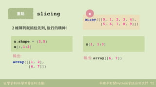 台灣資料科學年會系列活動 手把手打開Python資訊分析大門
重點
72
slicing
x.shape = (2,5)
x[:,1:3]
輸出:
array([[1, 2],
[6, 7]])
2 維陣列就抓住先列, 後⾏的精神!
x[1, ...