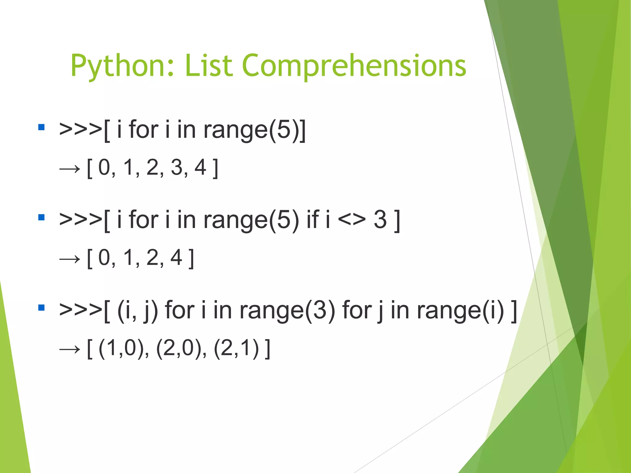 Python: List Comprehensions

>>>[ i for i in range(5)]
→ [ 0, 1, 2, 3, 4 ]

>>>[ i for i in range(5) if i <> 3 ]
→ [ 0, 1, 2, 4 ]

>>>[ (i, j) for i in range(3) for j in range(i) ]
→ [ (1,0), (2,0), (2,1) ]
 