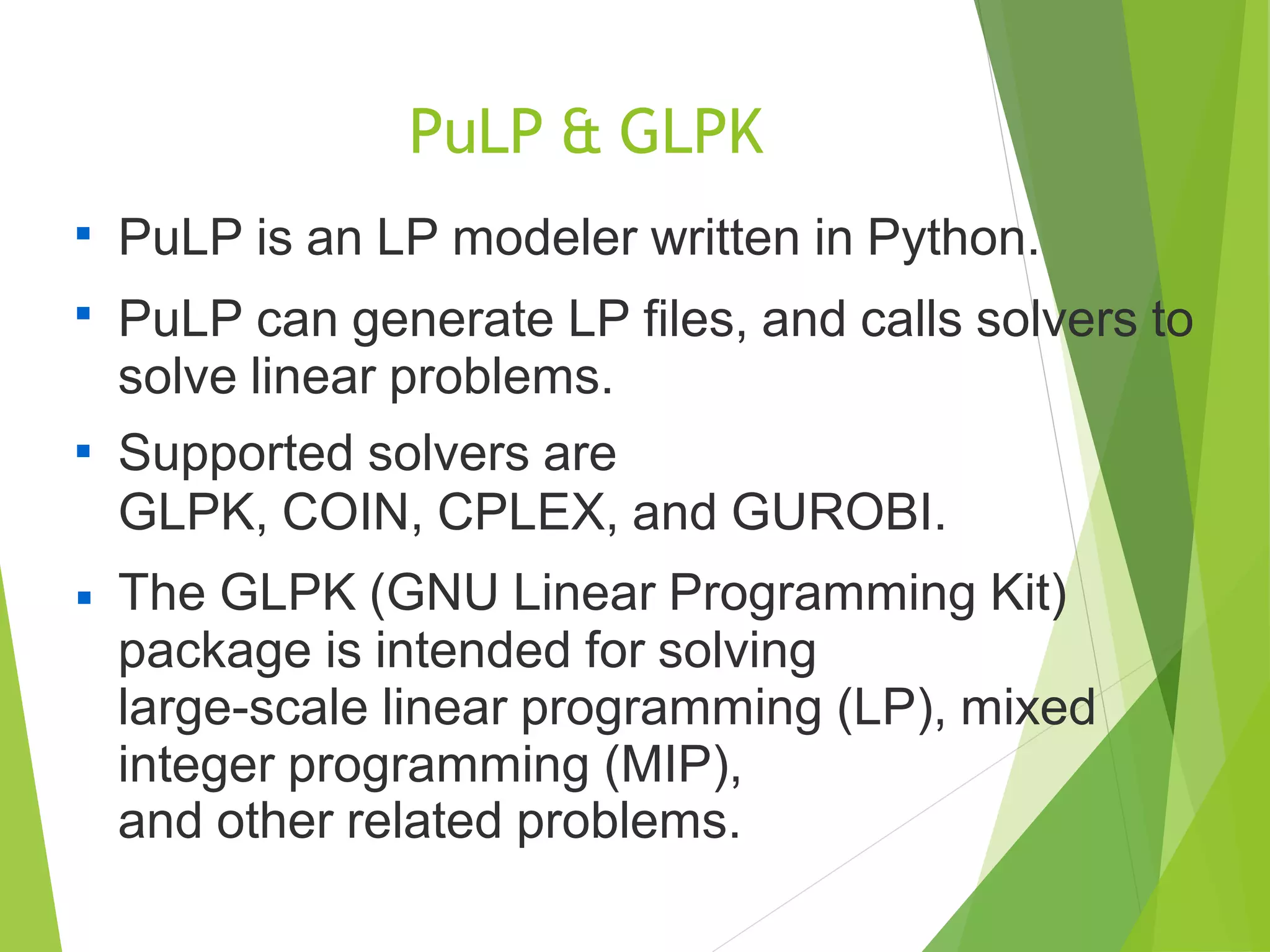 PuLP & GLPK

PuLP is an LP modeler written in Python.
PuLP can generate LP files, and calls solvers to
solve linear problems.
Supported solvers are
GLPK, COIN, CPLEX, and GUROBI.
The GLPK (GNU Linear Programming Kit)
package is intended for solving
large-scale linear programming (LP), mixed
integer programming (MIP),
and other related problems.



 