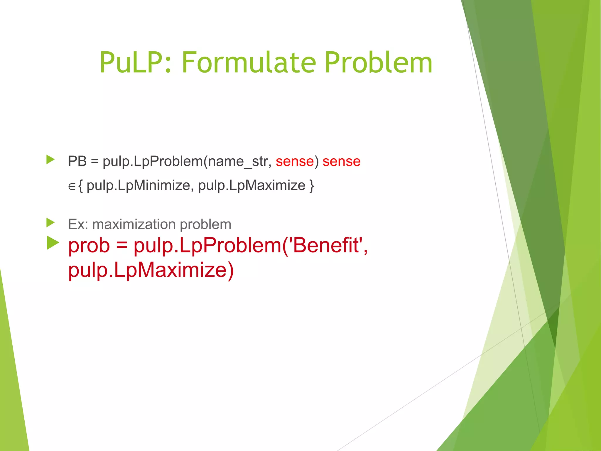 PuLP: Formulate Problem
 PB = pulp.LpProblem(name_str, sense) sense
∈{ pulp.LpMinimize, pulp.LpMaximize }
 Ex: maximization problem
 prob = pulp.LpProblem('Benefit',
pulp.LpMaximize)
 
