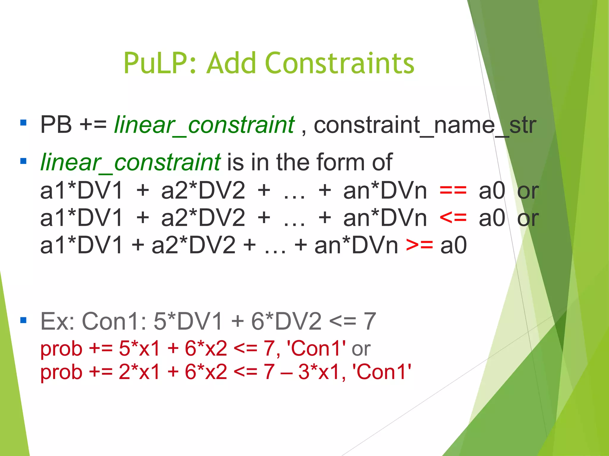 PuLP: Add Constraints

PB += linear_constraint , constraint_name_str
linear_constraint is in the form of
a1*DV1 + a2*DV2 + … + an*DVn == a0 or
a1*DV1 + a2*DV2 + … + an*DVn <= a0 or
a1*DV1 + a2*DV2 + … + an*DVn >= a0


Ex: Con1: 5*DV1 + 6*DV2 <= 7
prob += 5*x1 + 6*x2 <= 7, 'Con1' or
prob += 2*x1 + 6*x2 <= 7 – 3*x1, 'Con1'
 