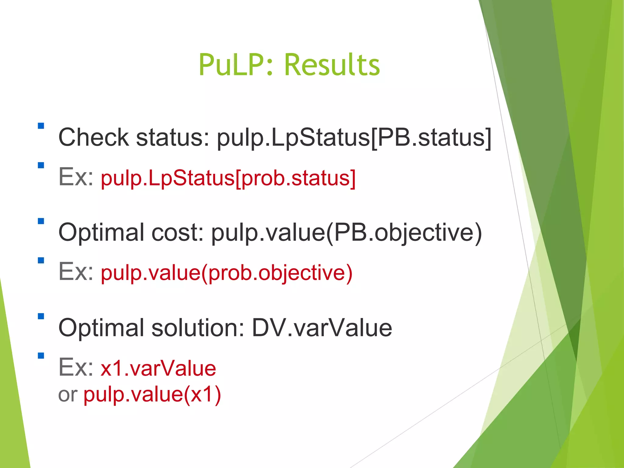 PuLP: Results

Check status: pulp.LpStatus[PB.status]
Ex: pulp.LpStatus[prob.status]


Optimal cost: pulp.value(PB.objective)
Ex: pulp.value(prob.objective)


Optimal solution: DV.varValue
Ex: x1.varValue
or pulp.value(x1)

 