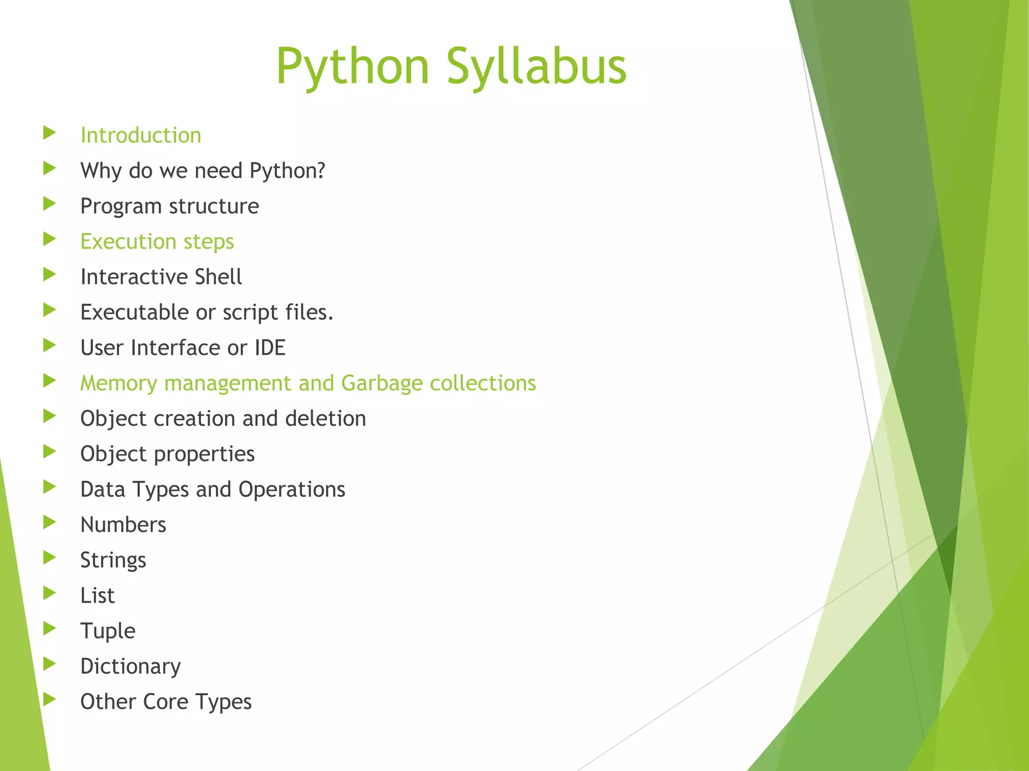 Python Syllabus
 Introduction
 Why do we need Python?
 Program structure
 Execution steps
 Interactive Shell
 Executable or script files.
 User Interface or IDE
 Memory management and Garbage collections
 Object creation and deletion
 Object properties
 Data Types and Operations
 Numbers
 Strings
 List
 Tuple
 Dictionary
 Other Core Types
 