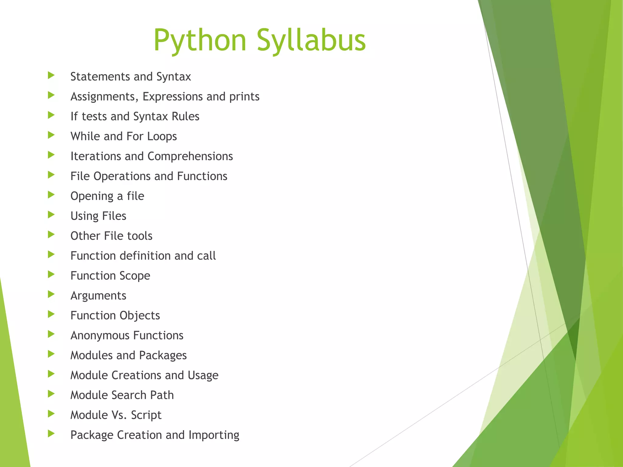 Python Syllabus
 Statements and Syntax
 Assignments, Expressions and prints
 If tests and Syntax Rules
 While and For Loops
 Iterations and Comprehensions
 File Operations and Functions
 Opening a file
 Using Files
 Other File tools
 Function definition and call
 Function Scope
 Arguments
 Function Objects
 Anonymous Functions
 Modules and Packages
 Module Creations and Usage
 Module Search Path
 Module Vs. Script
 Package Creation and Importing
 