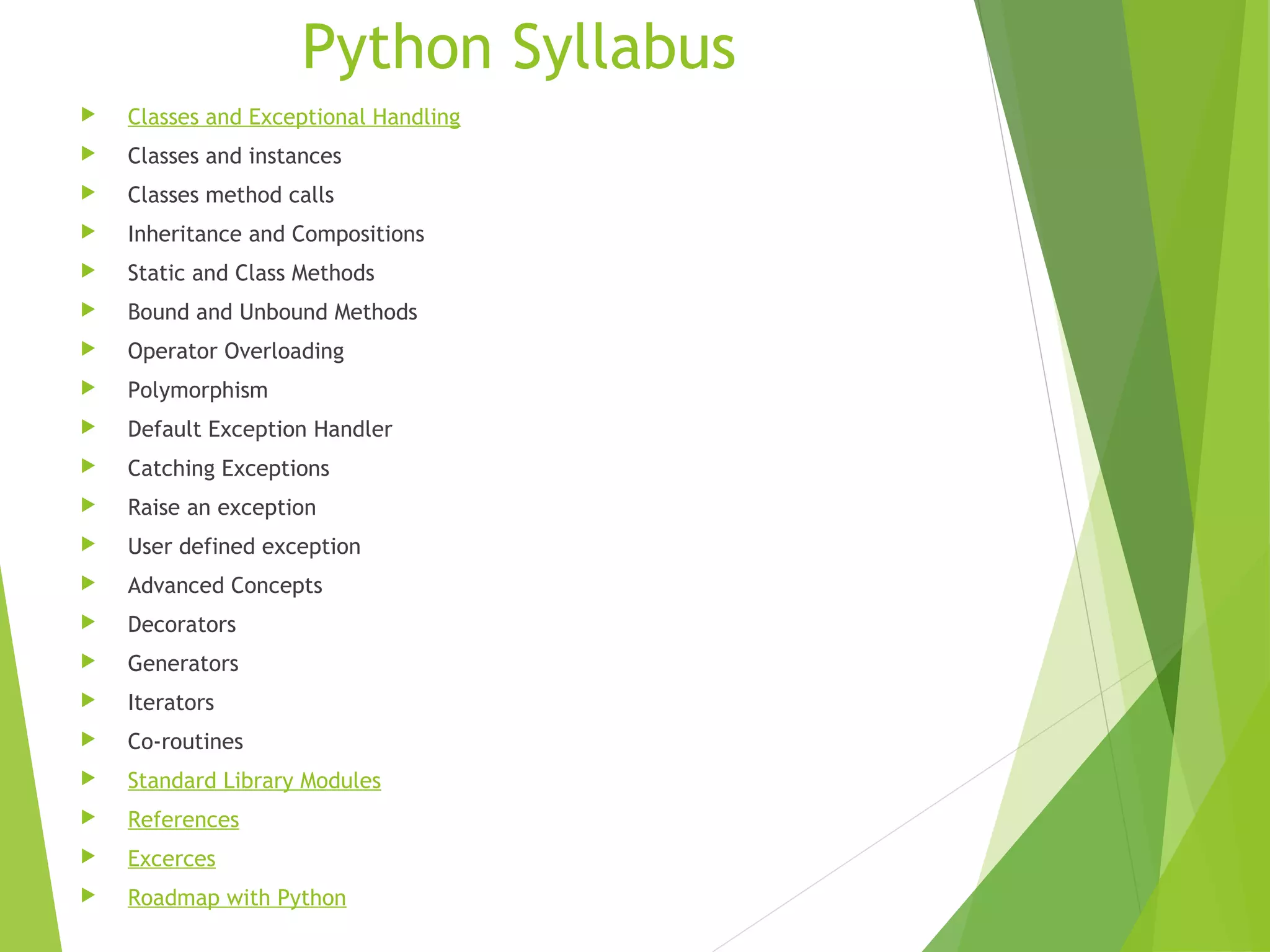 Python Syllabus
 Classes and Exceptional Handling
 Classes and instances
 Classes method calls
 Inheritance and Compositions
 Static and Class Methods
 Bound and Unbound Methods
 Operator Overloading
 Polymorphism
 Default Exception Handler
 Catching Exceptions
 Raise an exception
 User defined exception
 Advanced Concepts
 Decorators
 Generators
 Iterators
 Co-routines
 Standard Library Modules
 References
 Excerces
 Roadmap with Python
 