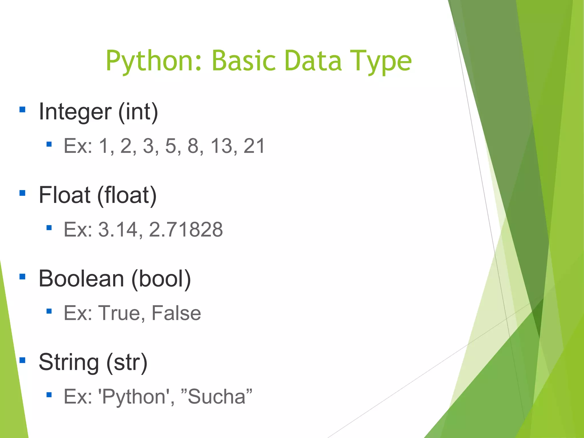 Python: Basic Data Type

Integer (int)

Ex: 1, 2, 3, 5, 8, 13, 21

Float (float)

Ex: 3.14, 2.71828

Boolean (bool)

Ex: True, False

String (str)

Ex: 'Python', ”Sucha”
 