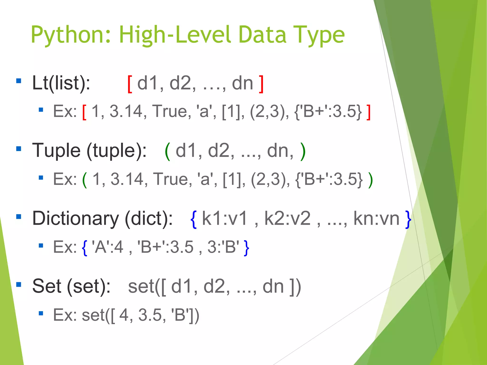 Python: High-Level Data Type

Lt(list): [ d1, d2, …, dn ]

Ex: [ 1, 3.14, True, 'a', [1], (2,3), {'B+':3.5} ]

Tuple (tuple): ( d1, d2, ..., dn, )

Ex: ( 1, 3.14, True, 'a', [1], (2,3), {'B+':3.5} )

Dictionary (dict): { k1:v1 , k2:v2 , ..., kn:vn }

Ex: { 'A':4 , 'B+':3.5 , 3:'B' }

Set (set): set([ d1, d2, ..., dn ])

Ex: set([ 4, 3.5, 'B'])
 