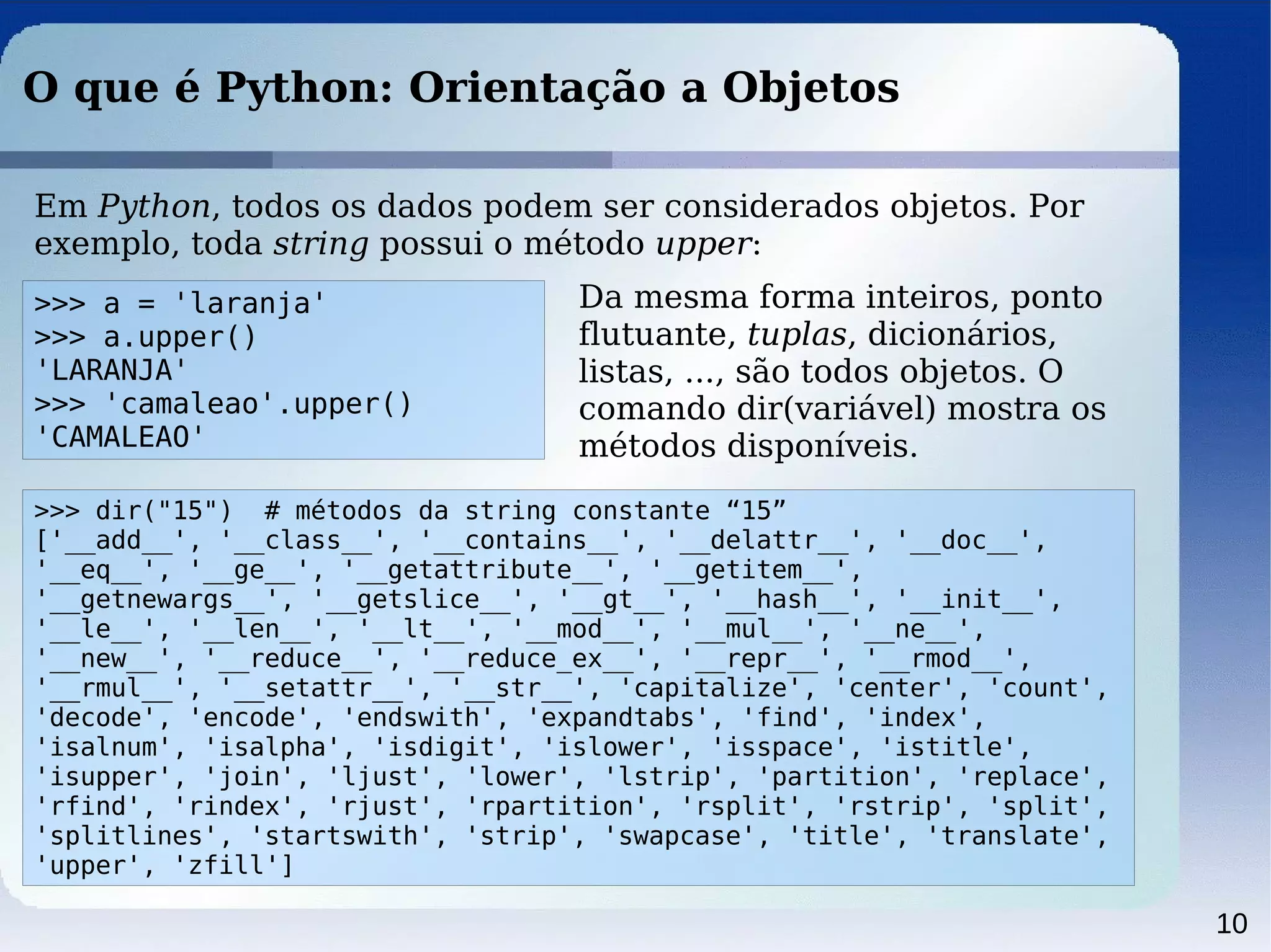 10
O que é Python: Orientação a Objetos
Em Python, todos os dados podem ser considerados objetos. Por
exemplo, toda string possui o método upper:
>>> a = 'laranja'
>>> a.upper()
'LARANJA'
>>> 'camaleao'.upper()
'CAMALEAO'
Da mesma forma inteiros, ponto
flutuante, tuplas, dicionários,
listas, ..., são todos objetos. O
comando dir(variável) mostra os
métodos disponíveis.
>>> dir("15") # métodos da string constante “15”
['__add__', '__class__', '__contains__', '__delattr__', '__doc__',
'__eq__', '__ge__', '__getattribute__', '__getitem__',
'__getnewargs__', '__getslice__', '__gt__', '__hash__', '__init__',
'__le__', '__len__', '__lt__', '__mod__', '__mul__', '__ne__',
'__new__', '__reduce__', '__reduce_ex__', '__repr__', '__rmod__',
'__rmul__', '__setattr__', '__str__', 'capitalize', 'center', 'count',
'decode', 'encode', 'endswith', 'expandtabs', 'find', 'index',
'isalnum', 'isalpha', 'isdigit', 'islower', 'isspace', 'istitle',
'isupper', 'join', 'ljust', 'lower', 'lstrip', 'partition', 'replace',
'rfind', 'rindex', 'rjust', 'rpartition', 'rsplit', 'rstrip', 'split',
'splitlines', 'startswith', 'strip', 'swapcase', 'title', 'translate',
'upper', 'zfill']
 