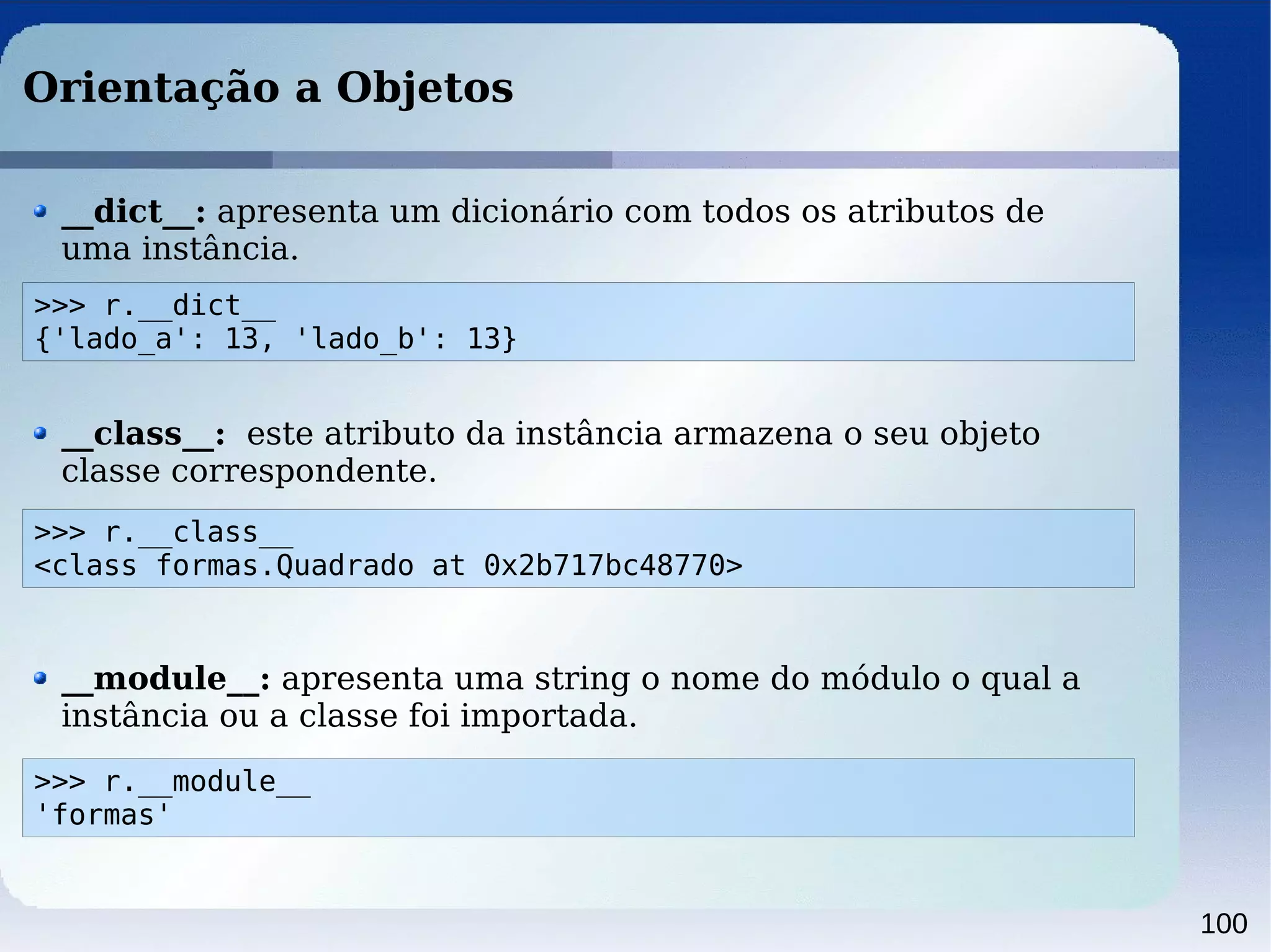 100
Orientação a Objetos
>>> r.__dict__
{'lado_a': 13, 'lado_b': 13}
__dict__: apresenta um dicionário com todos os atributos de
uma instância.
__class__: este atributo da instância armazena o seu objeto
classe correspondente.
>>> r.__class__
<class formas.Quadrado at 0x2b717bc48770>
>>> r.__module__
'formas'
__module__: apresenta uma string o nome do módulo o qual a
instância ou a classe foi importada.
 