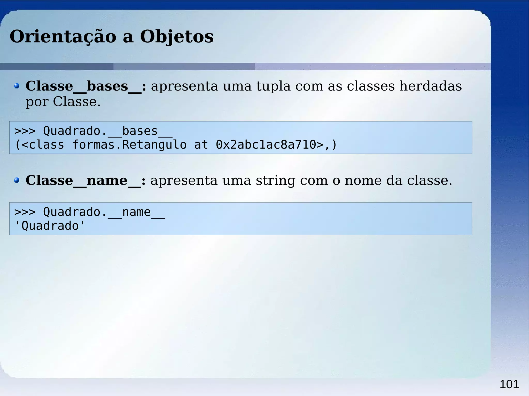 101
Orientação a Objetos
Classe__bases__: apresenta uma tupla com as classes herdadas
por Classe.
>>> Quadrado.__bases__
(<class formas.Retangulo at 0x2abc1ac8a710>,)
Classe__name__: apresenta uma string com o nome da classe.
>>> Quadrado.__name__
'Quadrado'
 