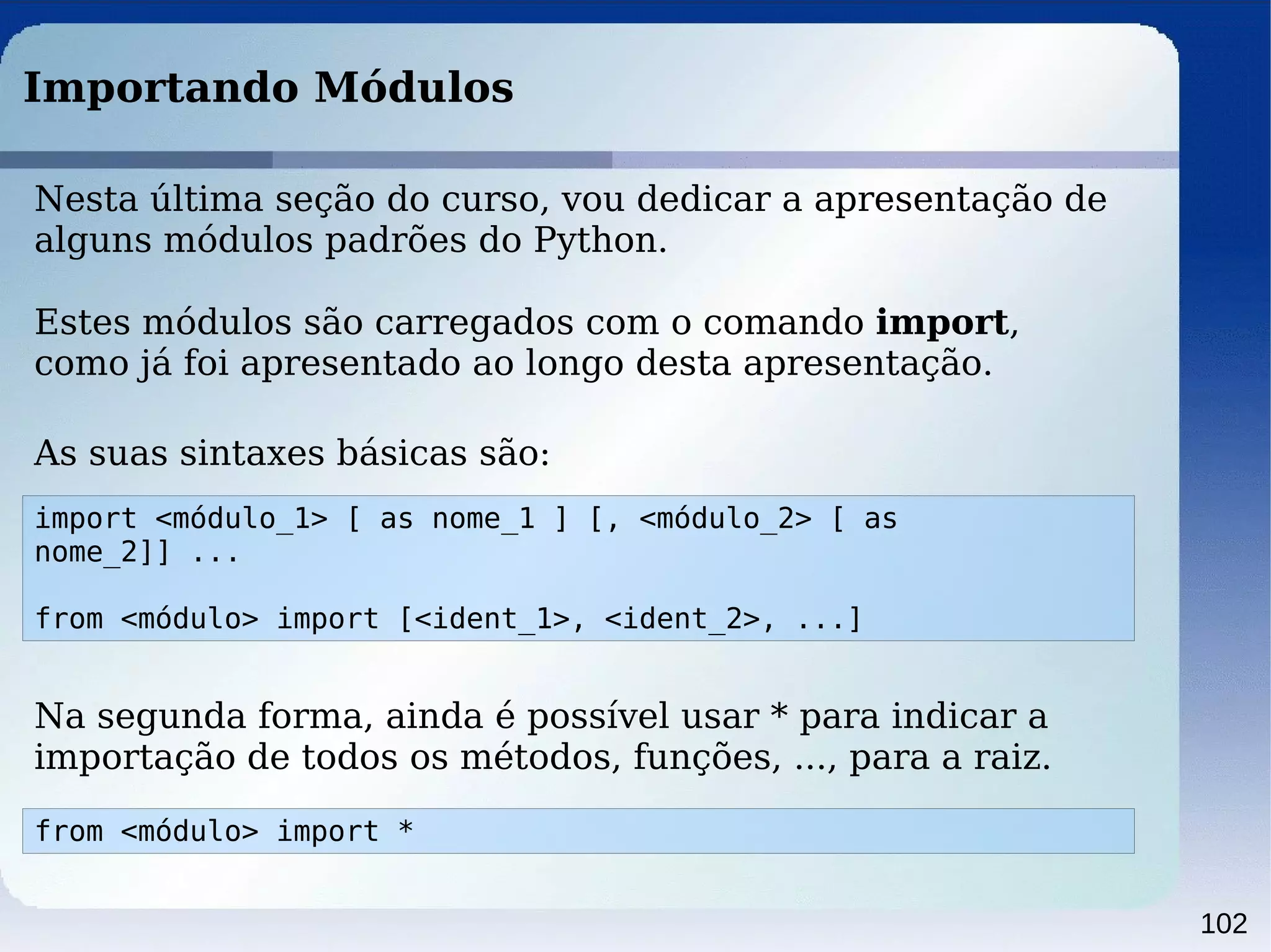 102
Importando Módulos
Nesta última seção do curso, vou dedicar a apresentação de
alguns módulos padrões do Python.
Estes módulos são carregados com o comando import,
como já foi apresentado ao longo desta apresentação.
import <módulo_1> [ as nome_1 ] [, <módulo_2> [ as
nome_2]] ...
from <módulo> import [<ident_1>, <ident_2>, ...]
As suas sintaxes básicas são:
Na segunda forma, ainda é possível usar * para indicar a
importação de todos os métodos, funções, ..., para a raiz.
from <módulo> import *
 