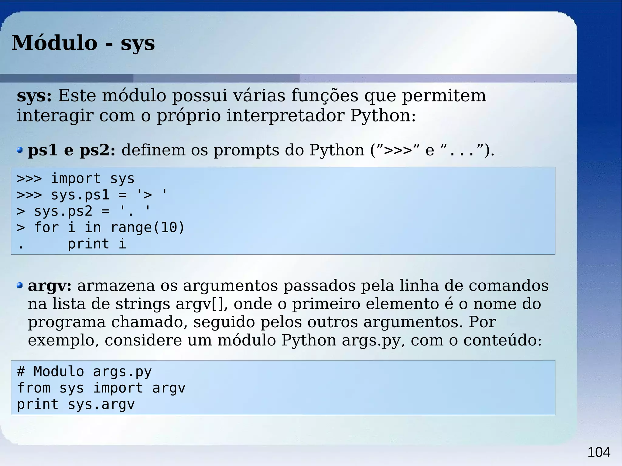 104
Módulo - sys
>>> import sys
>>> sys.ps1 = '> '
> sys.ps2 = '. '
> for i in range(10)
. print i
ps1 e ps2: definem os prompts do Python (”>>>” e ”...”).
sys: Este módulo possui várias funções que permitem
interagir com o próprio interpretador Python:
argv: armazena os argumentos passados pela linha de comandos
na lista de strings argv[], onde o primeiro elemento é o nome do
programa chamado, seguido pelos outros argumentos. Por
exemplo, considere um módulo Python args.py, com o conteúdo:
# Modulo args.py
from sys import argv
print sys.argv
 