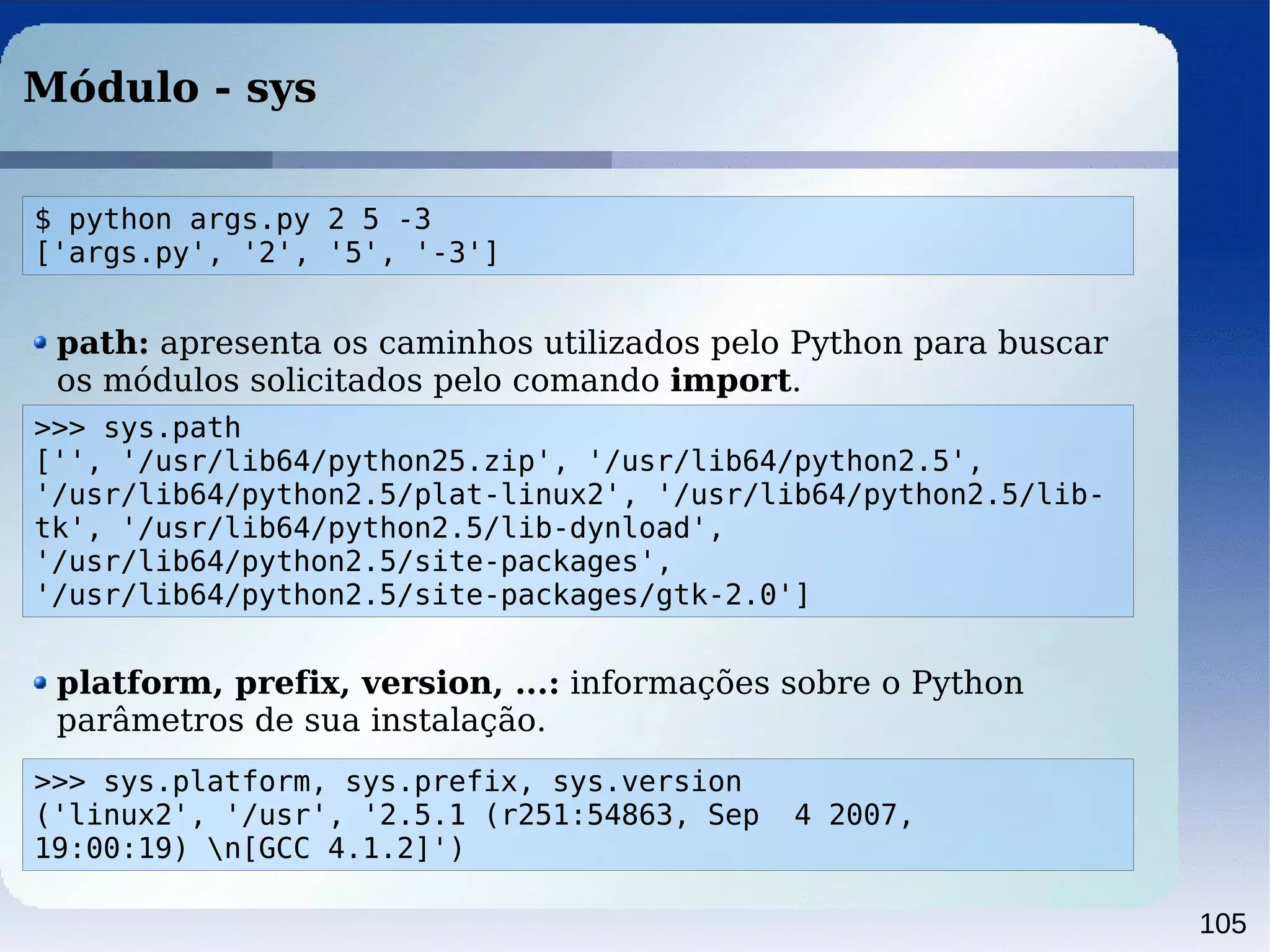 105
Módulo - sys
>>> sys.path
['', '/usr/lib64/python25.zip', '/usr/lib64/python2.5',
'/usr/lib64/python2.5/plat-linux2', '/usr/lib64/python2.5/lib-
tk', '/usr/lib64/python2.5/lib-dynload',
'/usr/lib64/python2.5/site-packages',
'/usr/lib64/python2.5/site-packages/gtk-2.0']
path: apresenta os caminhos utilizados pelo Python para buscar
os módulos solicitados pelo comando import.
platform, prefix, version, ...: informações sobre o Python
parâmetros de sua instalação.
>>> sys.platform, sys.prefix, sys.version
('linux2', '/usr', '2.5.1 (r251:54863, Sep 4 2007,
19:00:19) n[GCC 4.1.2]')
$ python args.py 2 5 -3
['args.py', '2', '5', '-3']
 