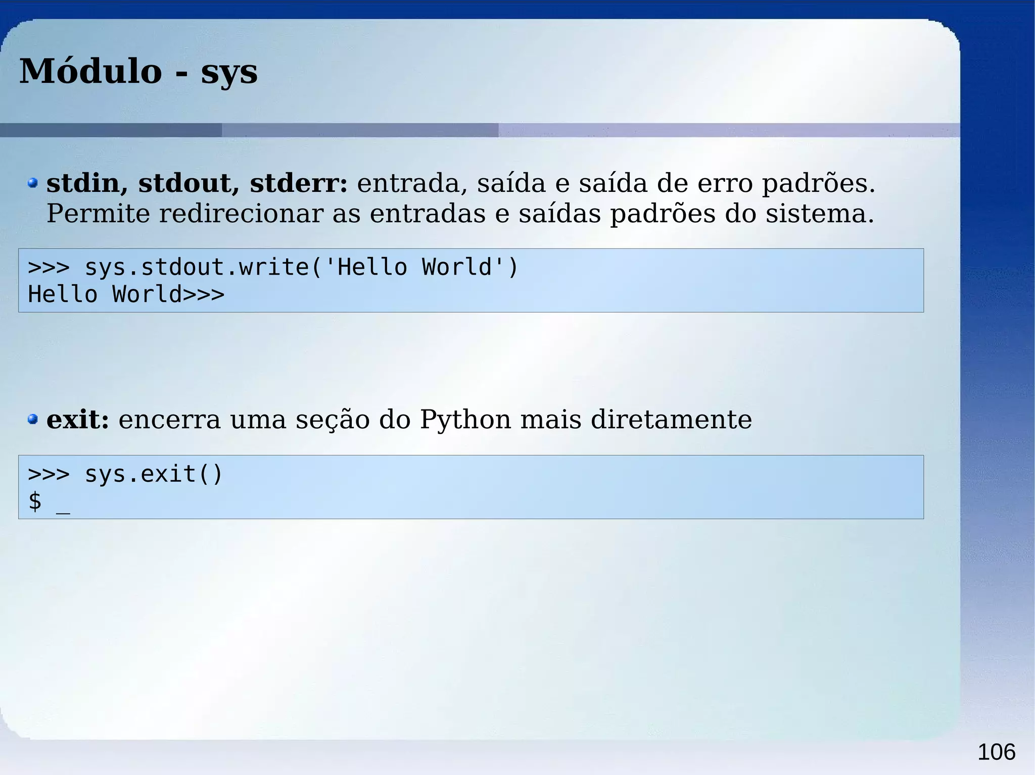 106
Módulo - sys
>>> sys.stdout.write('Hello World')
Hello World>>>
stdin, stdout, stderr: entrada, saída e saída de erro padrões.
Permite redirecionar as entradas e saídas padrões do sistema.
>>> sys.exit()
$ _
exit: encerra uma seção do Python mais diretamente
 