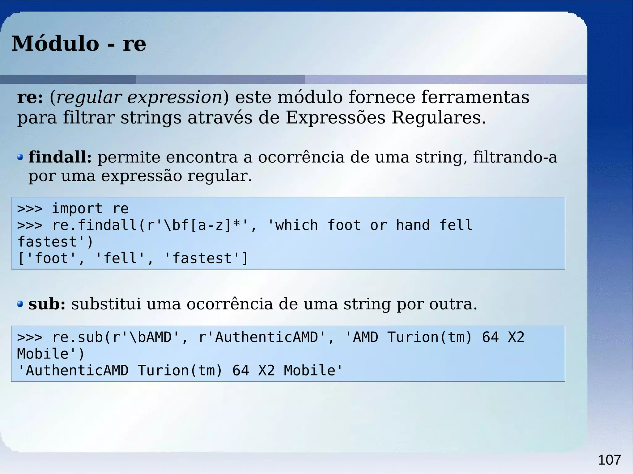 107
Módulo - re
>>> import re
>>> re.findall(r'bf[a-z]*', 'which foot or hand fell
fastest')
['foot', 'fell', 'fastest']
findall: permite encontra a ocorrência de uma string, filtrando-a
por uma expressão regular.
>>> re.sub(r'bAMD', r'AuthenticAMD', 'AMD Turion(tm) 64 X2
Mobile')
'AuthenticAMD Turion(tm) 64 X2 Mobile'
sub: substitui uma ocorrência de uma string por outra.
re: (regular expression) este módulo fornece ferramentas
para filtrar strings através de Expressões Regulares.
 