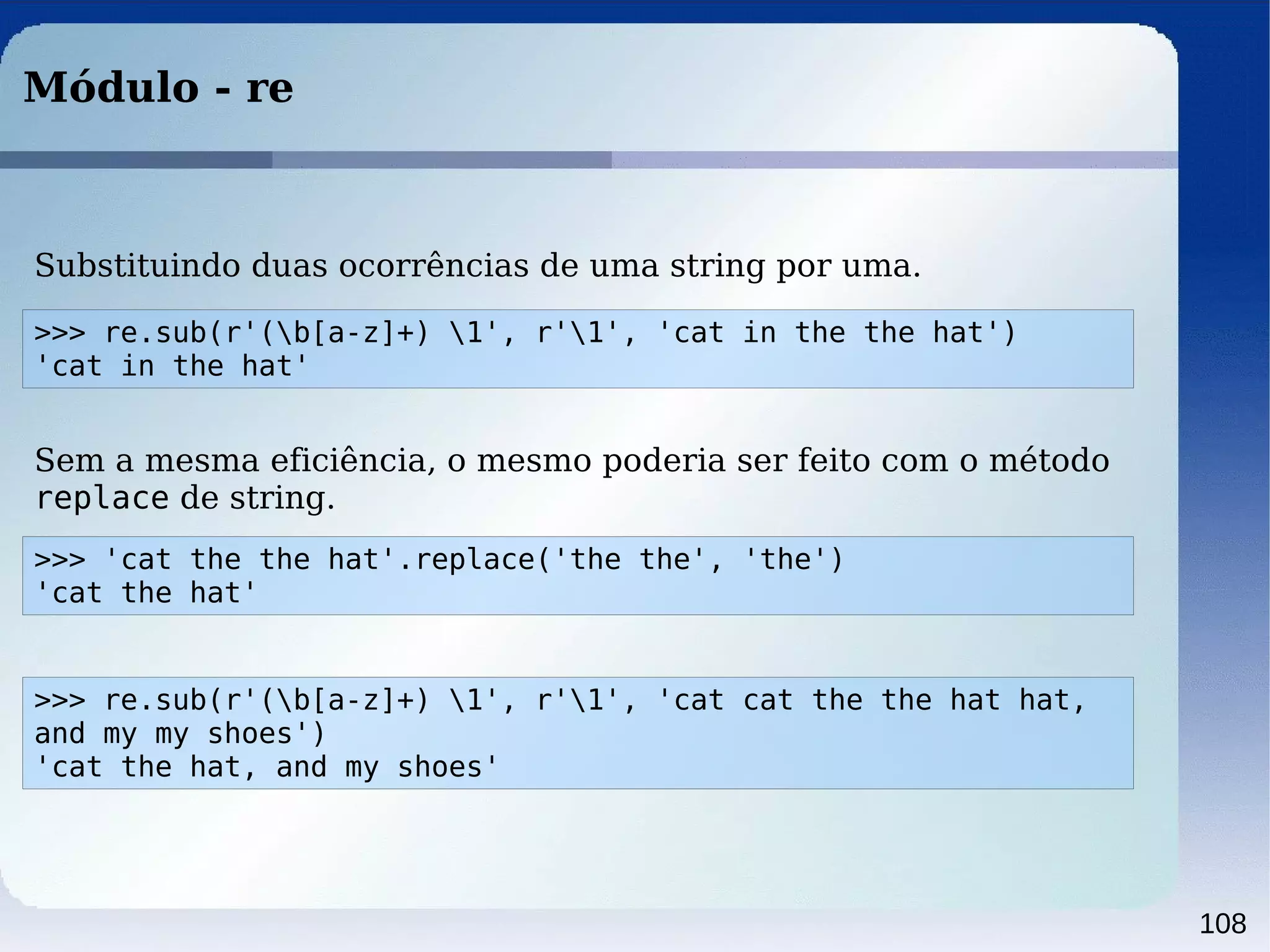 108
Módulo - re
>>> 'cat the the hat'.replace('the the', 'the')
'cat the hat'
Sem a mesma eficiência, o mesmo poderia ser feito com o método
replace de string.
>>> re.sub(r'(b[a-z]+) 1', r'1', 'cat in the the hat')
'cat in the hat'
Substituindo duas ocorrências de uma string por uma.
>>> re.sub(r'(b[a-z]+) 1', r'1', 'cat cat the the hat hat,
and my my shoes')
'cat the hat, and my shoes'
 